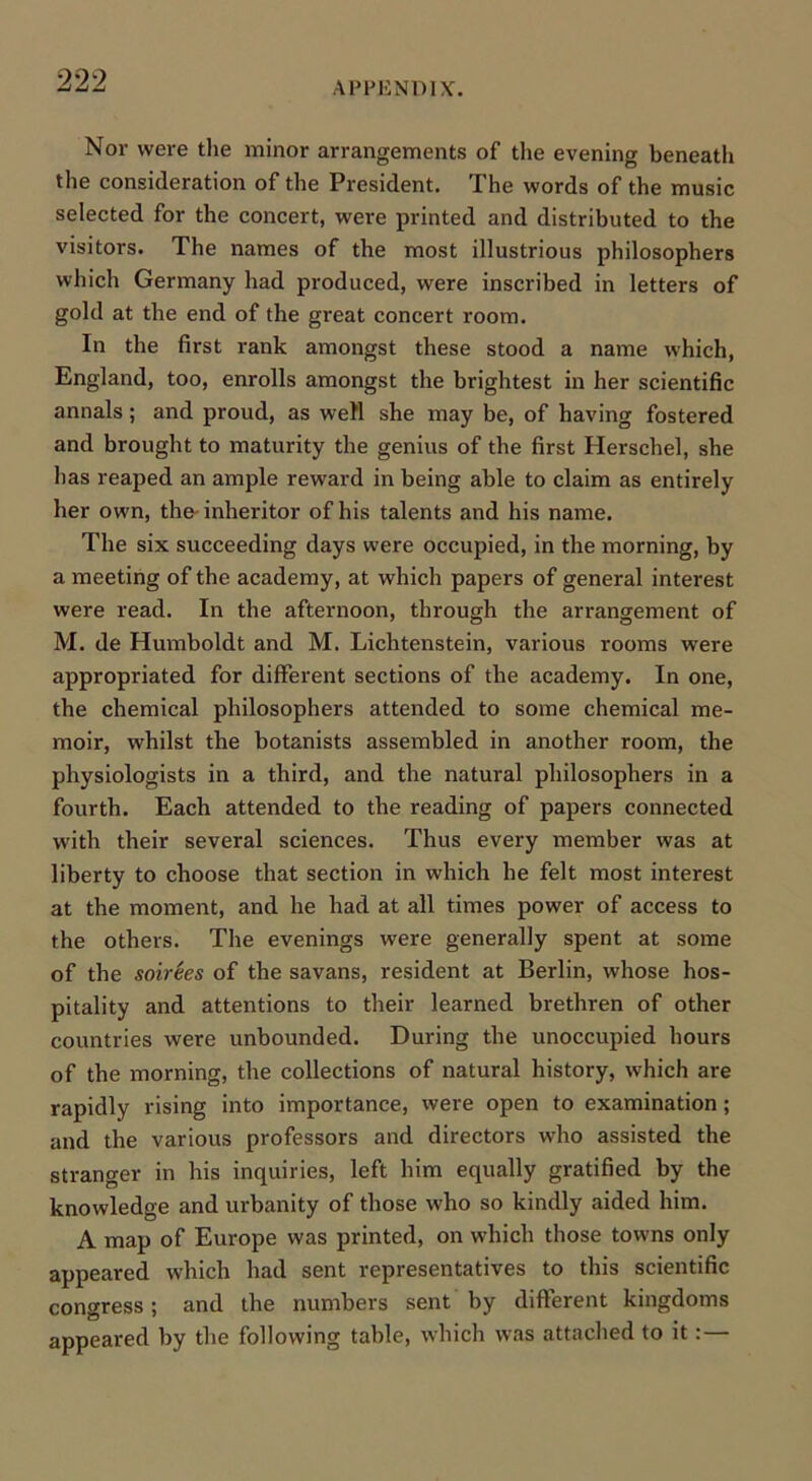 APPENDIX. Nor were the minor arrangements of the evening beneath the consideration of the President. The words of the music selected for the concert, were printed and distributed to the visitors. The names of the most illustrious philosophers which Germany had produced, were inscribed in letters of gold at the end of the gi'eat concert room. In the first rank amongst these stood a name which, England, too, enrolls amongst the brightest in her scientific annals; and proud, as well she may be, of having fostered and brought to maturity the genius of the first Herschel, she has reaped an ample reward in being able to claim as entirely her own, the- inheritor of his talents and his name. The six succeeding days were occupied, in the morning, by a meeting of the academy, at which papers of general interest were read. In the afternoon, through the arrangement of M. de Humboldt and M. Lichtenstein, various rooms were appropriated for different sections of the academy. In one, the chemical philosophers attended to some chemical me- moir, whilst the botanists assembled in another room, the physiologists in a third, and the natural philosophers in a fourth. Each attended to the reading of papers connected with their several sciences. Thus every member was at liberty to choose that section in which he felt most interest at the moment, and he had at all times power of access to the others. The evenings were generally spent at some of the soirees of the savans, resident at Berlin, whose hos- pitality and attentions to their learned brethren of other countries were unbounded. During the unoccupied hours of the morning, the collections of natural history, which are rapidly rising into importance, were open to examination; and the various professors and directors who assisted the stranger in his inquiries, left him equally gratified by the knowledge and urbanity of those who so kindly aided him. A map of Europe was printed, on which those towns only appeared which had sent representatives to this scientific congress; and the numbers sent by different kingdoms appeared by the following table, which was attached to it:—