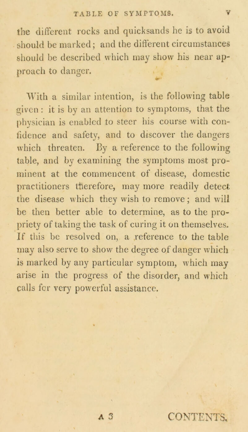 the different rocks and quicksands he is to avoid should be marked; and the different circumstances should be described which may show his near ap- proach to danger. With a similar intention, is the following table given : it is by an attention to symptoms, that the physician is enabled to steer his course with con- fidence and safety, and to discover the dangers which threaten. By a reference to the following table, and by examining the symptoms most pro- minent at the commencent of disease, domestic practitioners therefore, may more readily detect; the disease which they wish to remove; and will be then better able to determine, as to the pro- priety of taking the task of curing it on themselves. If this be resolved on, a reference to the table may also serve to show the degree of danger which is marked by any particular symptom, which may arise in the progress of the disorder, and which calls for very powerful assistance. A 3 CONTENTS,