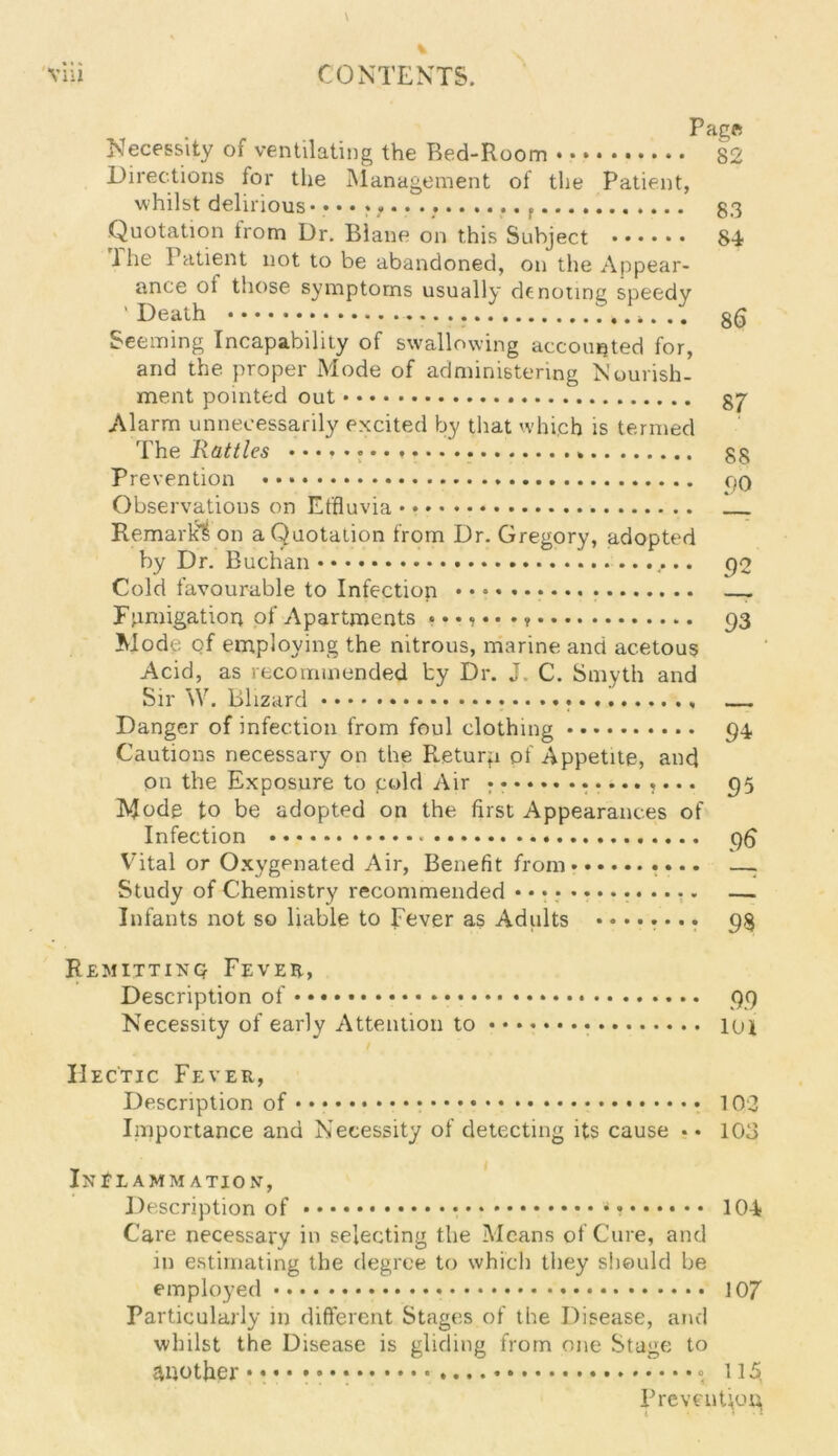 Page Necessity of ventilating the Red-Room 82 Directions for the Management of the Patient, whilst delirious* • • • * . 33 Quotation trom Dr. Blane on this Subject 8-i 1 he 1 atient not to be abandoned, on the Appear- ance ot those symptoms usually denoting speedy ’ Death .. gg Seeming Incapability of swallowing accounted for, and the proper Mode of administering Nourish- ment pointed out 37 Alarm unnecessarily excited by that which is termed The Rattles . 33 Prevention • • oq Observations on Effluvia Remark^ on a Quotation from Dr. Gregory, adopted by Dr. Buchan go Cold favourable to Infection Fumigation of Apartments ....... 93 Mode of employing the nitrous, marine and acetous Acid, as recommended by Dr. J. C. Smyth and Sir W. Blizard — Danger of infection from foul clothing 94 Cautions necessary on the Returp of Appetite, and on the Exposure to gold Air • ......... 95 Mode to be adopted on the first Appearances of Infection 96 Vital or Oxygenated Air, Benefit from .... —: Study of Chemistry recommended .............. —. Infants not so liable to Fever as Adults ........ 93 Remitting Fever, Description of • • • • 99 Necessity of early Attention to lot Hectic Fever, Description of * 102 Importance and Necessity of detecting its cause •• 103 Inflammation, Description of •» 104 Care necessary in selecting the Means of Cure, and m estimating the degree to which they should be employed 107 Particularly in different Stages of the Disease, and whilst the Disease is gliding from one Stage to another 115, Prevention,