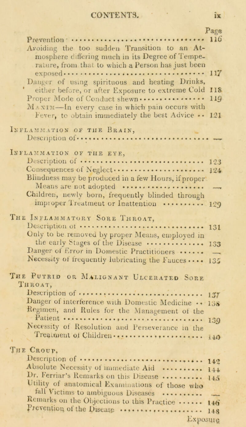 Pag® Prevention * • * 116 Avoiding the too sudden Transition to an At- mosphere differing much in its Degree of Tempe- rature, from that to which a Person has just been exposed * 117 Danger of using spirituous and heating Drinks, either before, or after Exposure to extreme Cold 118 Proper Mode of Conduct shewn ll£l Maxim—In every case in which pain occurs with lever, to obtain immediately the best Advice •• 121 Inflammation of tiie Riuin, Description of .. • —- Inflammation of the eye, Description of 103 Consequences of Neglect 124 Blindness may be produced in a few Hours, if proper Means are not adopted . —. Children, newly born, frequently blinded through impioper Treatment or Inattention 129 The Inflammatory Sore Throat, Description 13i Only to be removed by proper Means, employed in the early Stages of the Disease I.33 Danger of Error in Domestic Practitioners —. Necessity ol frequently lubricating the Fauces • • • • 135 The Putrid or Malignant Ulcerated Sore Throat, Description of Danger of interference with Domestic Medicine •• 13& Regimen, and Rules for the Management of the Patient 13^ Necessity of Resolution and Perseverance in the Treatment ol Children * igO Tiie Crour, Description of - . *.. 14. Absolute Necessity ol immediate Aid 14.4. Dr. ferriar’s Remarks on this Disease 14.5 Utility of anatomical Examinations of those who lall Victims to ambiguous Diseases Remarks on the Objections to this Practice 14(j Prevention of the Disease • • 143 Exposing