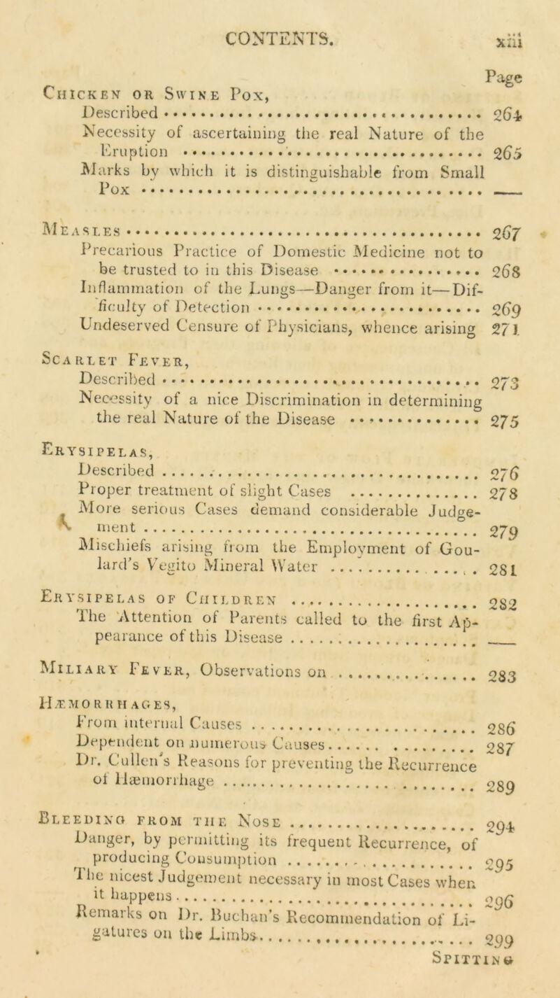 xai Chicken or Swine Pox, Described Page 26-t Necessity of ascertaining the real Nature of the Eruption 265 Marks by which it is distinguishable from Small Pox Measles Precarious Practice of Domestic Medicine not to be trusted to in this Disease Inflammation of the Lungs—Danger from it—Dif- ficulty of Detection • Undeserved Censure of Physicians, whence arising 2 67 268 2 69 27). Scarlet Fever, Described 273 Necessity of a nice Discrimination in determining the real Nature of the Disease • • 275 Erysipelas, Described Proper treatment of slight Cases More serious Cases demand considerable Judge- N merit Mischiefs arising from the Employment of Gou- lard’s Vegito Mineral Water ..... 2 ?6 2 78 2 79 281 Erysipelas of Children The Attention of Parents called to the first Ap- pearance of this Disease 282 Miliary Fever, Observations on 283 Hjemorkhac.es, From internal Causes Dependent on numerous Causes l)r. Cullen's Reasons for preventing the Recurrence ol Haemorrhage 286* 287 289 Bleeding from tiie Nose 29F Danger, by permitting its frequent Recurrence, of producing Consumption %g5 I he nicest Judgement necessary in most Cases when it happens 296 Remarks on I)r. Buchan’s Plecommendation of Li- gatuics on the Limbs' opq Spitting