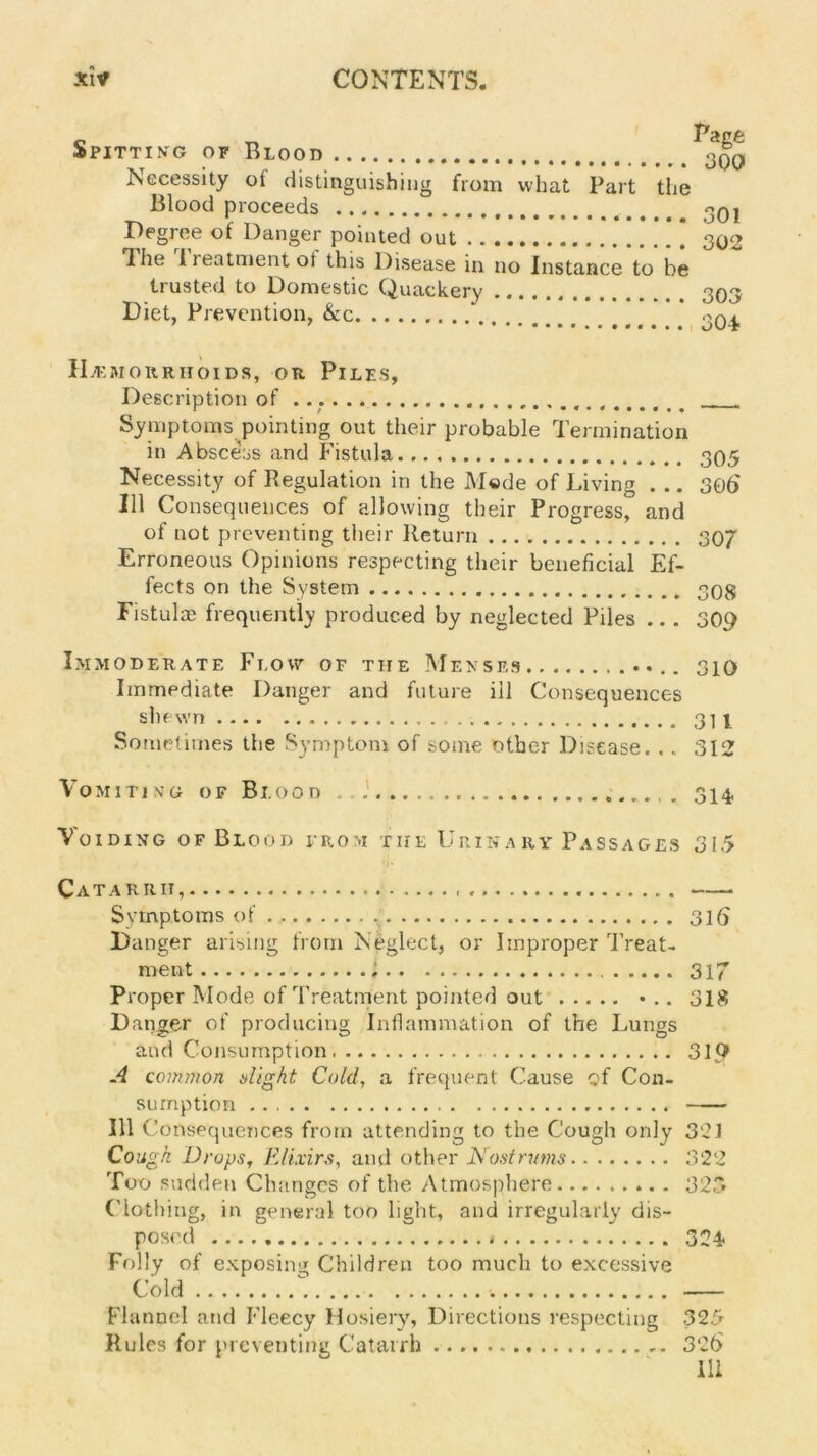 « S pitting of Blood Necessity ot distinguishing from what Part the Blood proceeds Degree of Danger pointed out The 1 reatment ot this Disease in no Instance to be trusted to Domestic Quackery Diet, Prevention, &c Page 300 301 302 303 304 Hemorrhoids, oti Piles, Description of Symptoms pointing out their probable Termination in Abscess and Fistula 305 Necessity of Regulation in the Mode of Living . .. 306 111 Consequences of allowing their Progress, and of not preventing their Return 307 Erroneous Opinions respecting their beneficial Ef- fects on the System 308 Fistulas frequently produced by neglected Piles .. . 309 Immoderate Flow of the Menses 310 Immediate Danger and future ill Consequences shewn 3U So metimes the Symptom of some other Disease. .. 312 Vomiting of Blood Voiding of Blood from the Urinary Passages Catarrh, Symptoms of Danger arising from Neglect, or Improper Treat- ment 1 Proper Mode of Treatment pointed out • .. Danger of producing Inflammation of the Lungs and Consumption A common slight Cold, a frequent Cause of Con- sumption Ill Consequences from attending to the Cough only Cough. Drops, Elixirs, and other Nostrums Too sudden Changes of the Atmosphere Clothing, in general too light, and irregularly dis- posed Folly of exposing Children too much to excessive Cold Flannel and Fleecy Hosiery, Directions respecting Rules for preventing Catarrh ... 314 315 316 317 318 310 321 322 325 324 325 326' 111