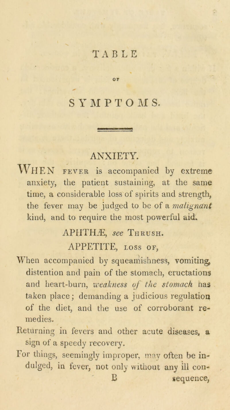 V, T A B L E OF S Y M PTOM S. ANXIETY. WlIEN fever is accompanied by extreme anxiety, the patient sustaining, at the same time, a considerable loss of spirits and strength, the fever may be judged to be of a malignant kind, and to require the most powerful aid. APUTILE, see Thrush. APPETITE, loss of, When accompanied by squeamishness, vomiting, distention and pain of the stomach, eructations and heart-burn, weakness of the stomach Has taken place; demanding a judicious regulation of the diet, and the use of corroborant re- medies. Returning in fevers and other acute diseases, a sign of a speedy recovery. For things, seemingly improper, may often be in- dulged, in fever, not only without any ill con- B sequence,