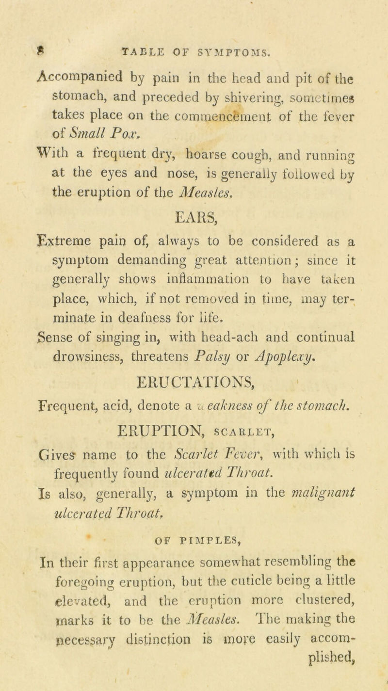 Accompanied by pain in the head and pit of the stomach, and preceded by shivering, sometimes takes place on the commencement of the fever of Small IJod\ With a frequent dry, hoarse cough, and running at the eyes and nose, is generally followed by the eruption of the Measles. EARS, Extreme pain of, always to be considered as a symptom demanding great attention; since it generally shows inflammation to have taken place, which, if not removed in time, may ter- minate. in deafness for life. Sense of singing in, with head-ach and continual drovrsiness, threatens Palsy or Apoplexy. ERUCTATIONS, Frequent, acid, denote a a eakness of the stomach. ERUPTION, SCARLET, Gives name to the Scarlet Fever, with which is frequently found ulcerated Throat. Is also, generally, a symptom in the malignant ulcerated Throat. OF PIMPLES, In their first appearance somewhat resembling the foregoing eruption, but the cuticle being a little elevated, and the eruption more clustered, marks it to be the Measles. The making the necessary distinction is more easily accom- plished, I