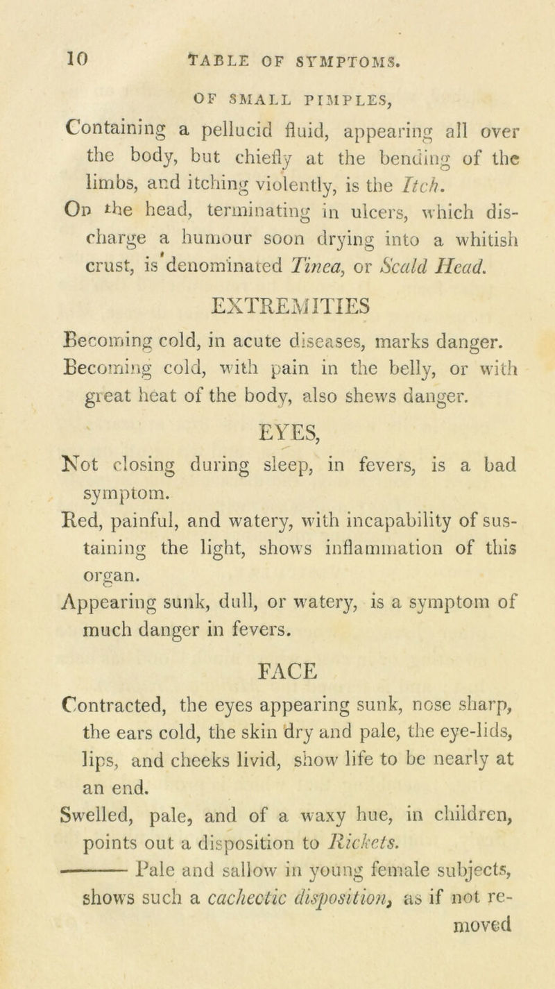 OF SMALL PIMPLES, Containing a pellucid fluid, appearing all over the body, but chiefly at the bending of the limbs, and itching violently, is the Itch. On *he head, terminating in ulcers, which dis- charge a humour soon drying into a whitish crust, is denominated Tinea, or Scald Head. EXTREMITIES Becoming cold, in acute diseases, marks danger. Becoming cold, with pain in the belly, or with great heat of the body, also shews danger. EYES, Not closing during sleep, in fevers, is a bad symptom. Red, painful, and w'atery, with incapability of sus- taining the light, shows inflammation of this organ. Appearing sunk, dull, or watery, is a symptom of much danger in fevers. FACE Contracted, the eyes appearing sunk, nose sharp, the ears cold, the skin dry and pale, the eye-lids, lips, and cheeks livid, show life to be nearly at an end. Swelled, pale, and of a waxy hue, in children, points out a disposition to Rickets. Pale and sallow in young female subjects, shows such a cachectic disposition} as if not re- moved