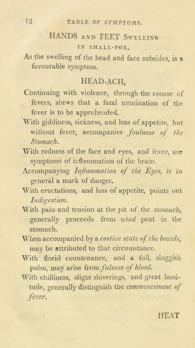 HANDS and FEET Swelling IN SMALL-POX, As the swelling ol the head and face subsides, is a favourable symptom. HEAD-ACH, Continuing with violence, through the course of fevers, shews that a fatal termination of the fever is to be apprehended. With giddiness, sickness, and loss of appetite, but without fever, accompanies foulness of the Stomach. With redness of the face and eyes, and fever, are symptoms of inflammation of the brain. Accompanying Inflammation of the Eyes, is in general a mark of danger. o o With eructations, and loss of appetite, points out Indigestion. W ith pain and tension at the pit of the stomach, generally proceeds from wind pent in the stomach. W hen accompanied by a costive state of the bowels, may be attributed to that circumstance. With florid countenance, and a full, sluggish pulse, may arise from fulness of blood. With chilliness, slight shiverings, and great lassi- tude, generally distinguish the commencement of fever. HEAT