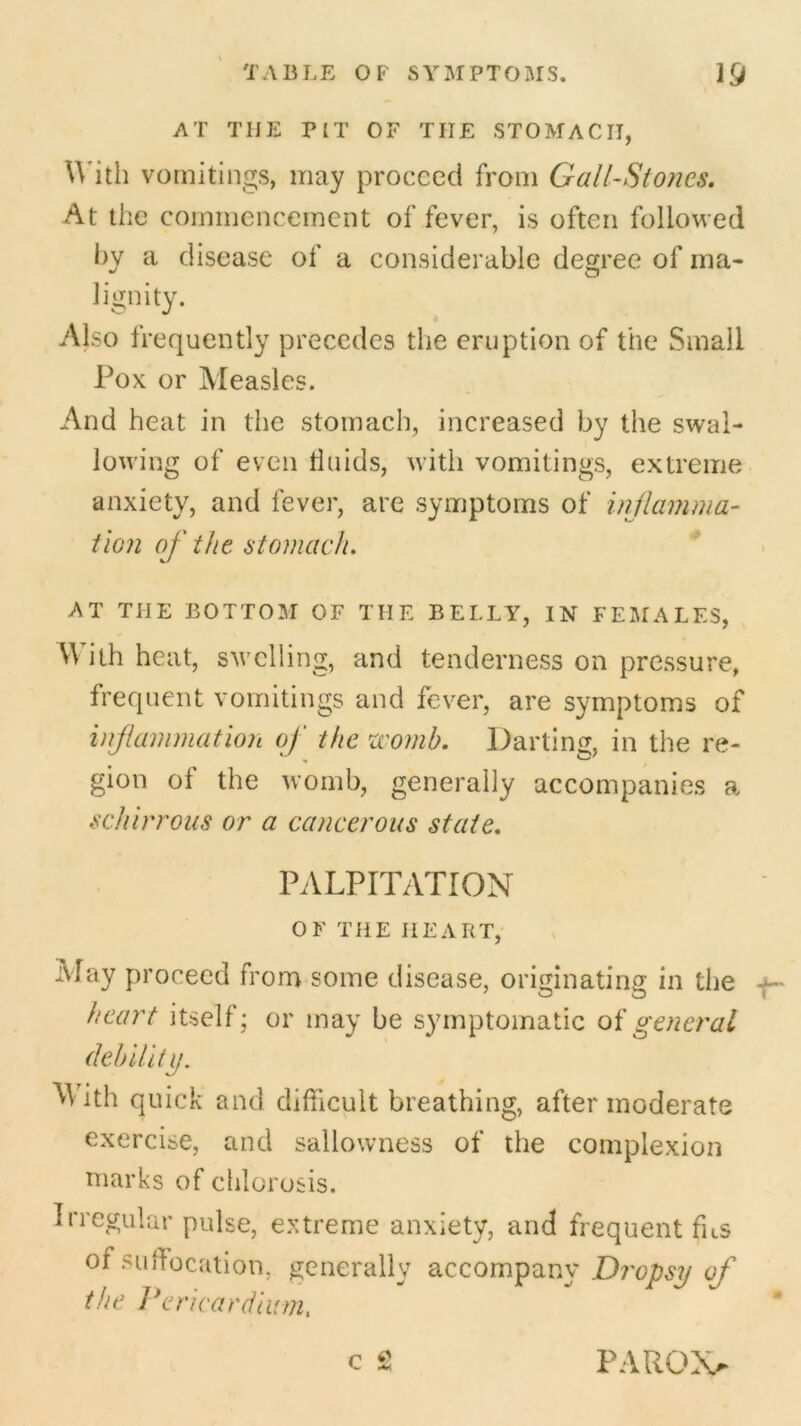 AT THE PIT OF THE STOMACH, With vomitings, may proceed from Gall-Stones. At the commencement of fever, is often followed by a disease of a considerable degree of ma- lignity. Also frequently precedes the eruption of the Small Pox or Measles. And heat in the stomach, increased by the swal- lowing of even tin ids, with vomitings, extreme anxiety, and fever, are symptoms of inflamma- tion of the stomach. AT THE BOTTOM OF THE BELLY, IN FEMALES, With heat, swelling, and tenderness on pressure, frequent vomitings and fever, are symptoms of inflammation of the womb. Darting, in the re- gion of the womb, generally accompanies a schirrous or a cancerous state. PALPITATION OF THE HEART, May proceed from some disease, originating in the heart itself; or may be symptomatic of general debility. M ith quick and difficult breathing, after moderate exercise, and sallowness of the complexion marks of chlorosis. Irregular pulse, extreme anxiety, and frequent fus of suffocation, generally accompany Dropsy of the Pericardium.