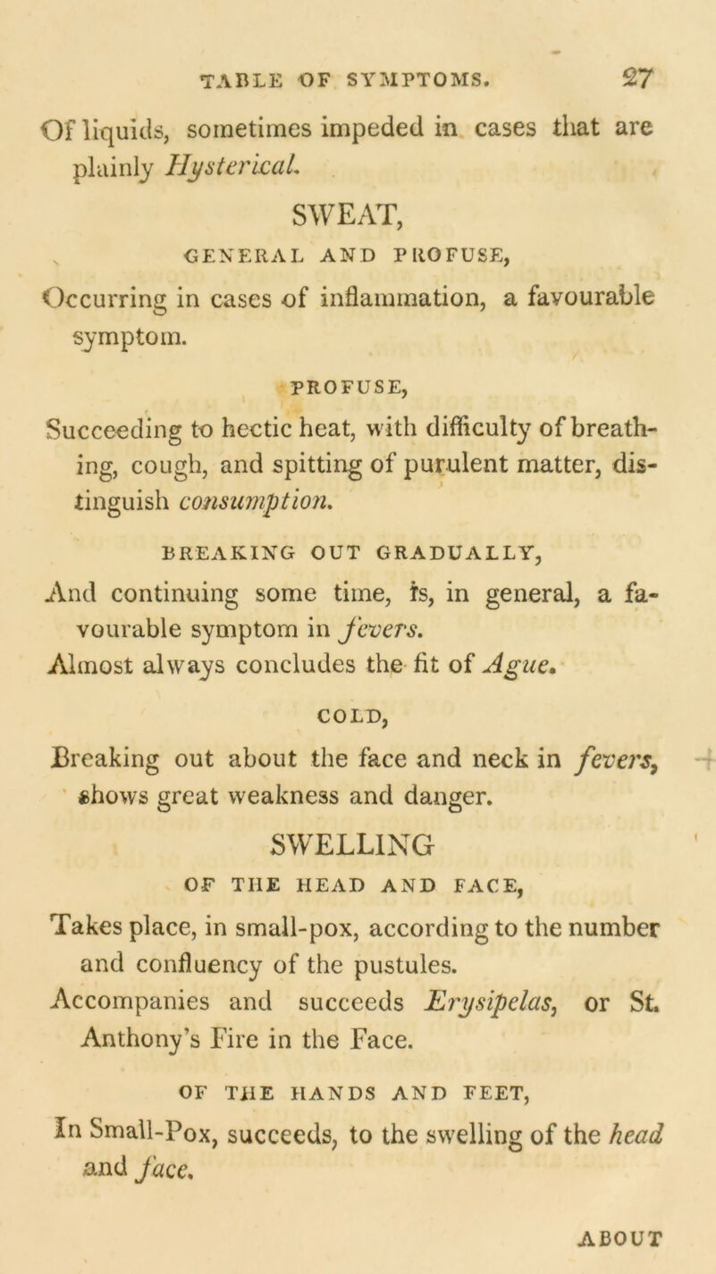Of liquids, sometimes impeded in cases that are plainly Hysterical. SWEAT, GENERAL AND PROFUSE, Occurring in cases of inflammation, a favourable symptom. PROFUSE, Succeeding to hectic heat, with difficulty of breath- ing, cough, and spitting of purulent matter, dis- tinguish consumption. BREAKING OUT GRADUALLY, And continuing some time, is, in general, a fa- vourable symptom in fevers. Almost always concludes the fit of Ague. COLD, Breaking out about the face and neck in fevers, chows great weakness and danger. SWELLING OF THE HEAD AND FACE, Takes place, in small-pox, according to the number and confluency of the pustules. Accompanies and succeeds Erysipelas, or St. Anthony’s Eire in the Face. OF THE HANDS AND FEET, In Small-Pox, succeeds, to the swelling of the head and face. ABOUT