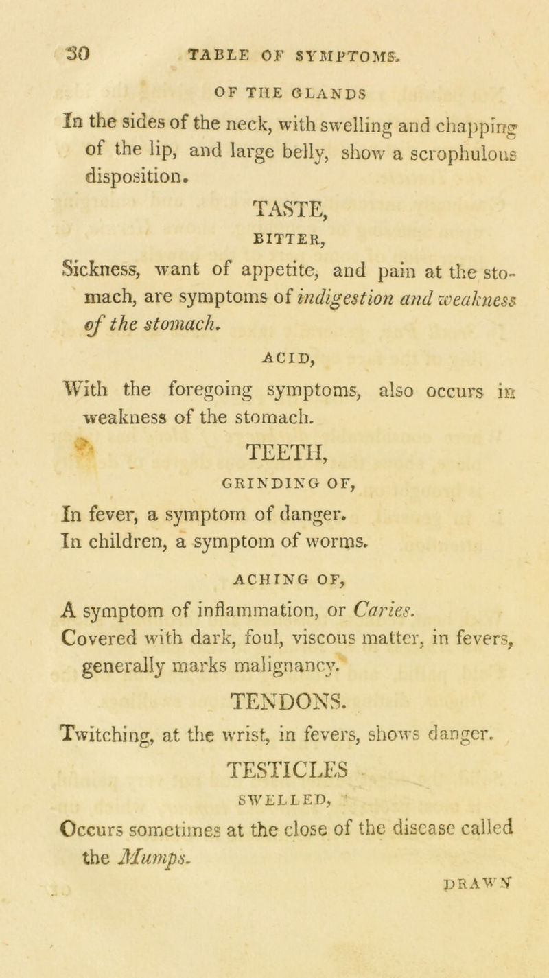OF THE GLANDS In the sides of the neck, with swelling and chapping of the lip, and large belly, show a scrophulous disposition. TASTE, BITTER, Sickness, want of appetite, and pain at the sto- mach, are symptoms of indigestion and weakness of the stomach. ACID, With the foregoing symptoms, also occurs in weakness of the stomach. TEETH, GRINDING OF, In fever, a symptom of danger. In children, a symptom of worms. ACHING OF, A symptom of inflammation, or Caries. Covered with dark, foul, viscous matter, in fevers, generally marks malignancy.' TENDONS. Twitching, at the wrist, in fevers, shows danger. TESTICLES SWELLED, Occurs sometimes at the close of the disease called the Mumps. drawn