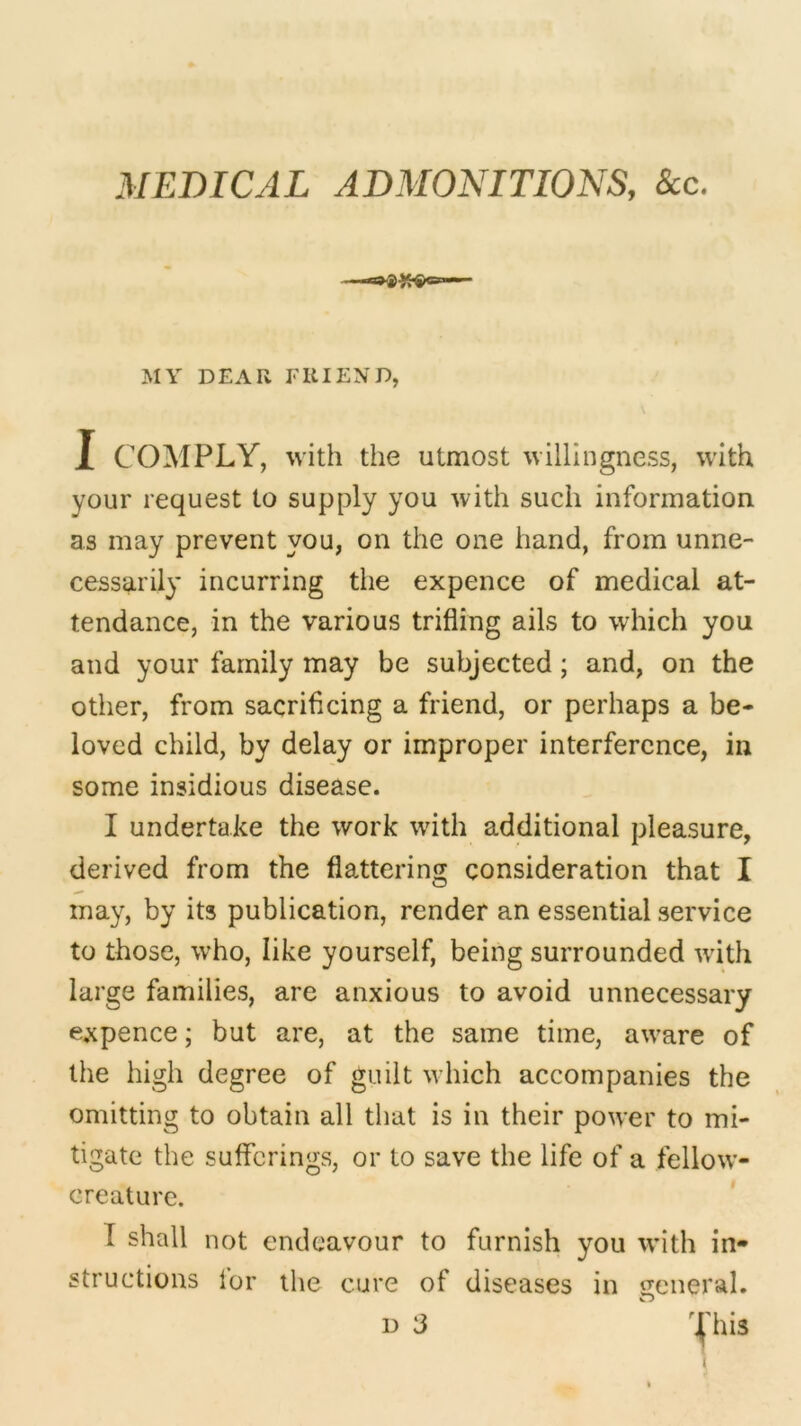 MEDICAL ADMONITIONS, See. MY DEAR FRIEND, I COMPLY, with the utmost willingness, with your request to supply you with such information as may prevent you, on the one hand, from unne- cessarily incurring the expence of medical at- tendance, in the various trifling ails to which you and your family may be subjected; and, on the other, from sacrificing a friend, or perhaps a be- loved child, by delay or improper interference, in some insidious disease. I undertake the work with additional pleasure, derived from the flattering consideration that I may, by its publication, render an essential service to those, who, like yourself, being surrounded with large families, are anxious to avoid unnecessary expence; but are, at the same time, aware of the high degree of guilt which accompanies the omitting to obtain all that is in their power to mi- tigate the sufferings, or to save the life of a fellow- creature. 1 shall not endeavour to furnish you with in* structions for the cure of diseases in general. d 3 V This