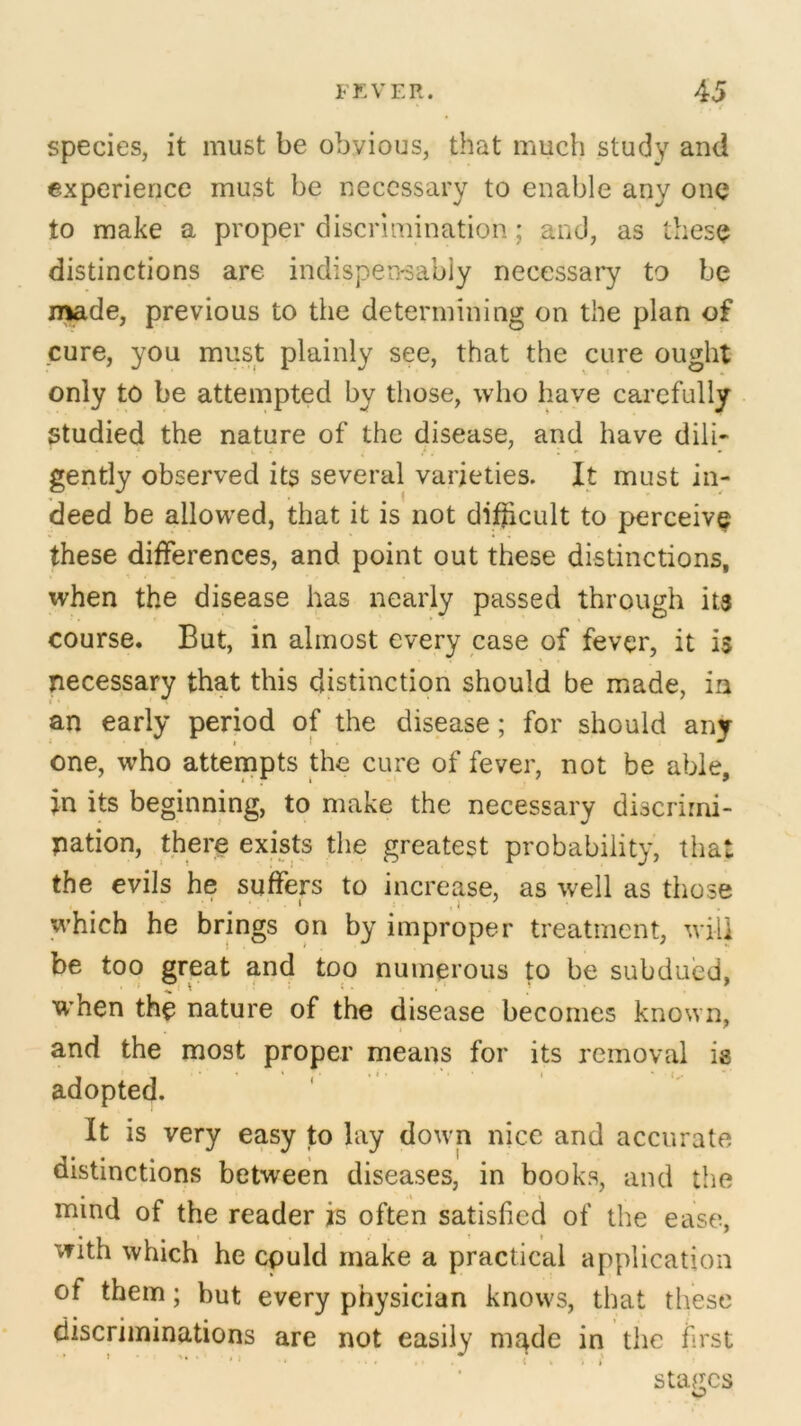 species, it must be obvious, that much study and experience must be necessary to enable any one to make a proper discrimination; and, as these distinctions are indispensably necessary to be made, previous to the determining on the plan of cure, you must plainly see, that the cure ought only to be attempted by those, who have carefully Studied the nature of the disease, and have dill- gently observed its several varieties. It must in- deed be allowed, that it is not difficult to perceive these differences, and point out these distinctions, when the disease has nearly passed through its course. But, in almost every case of fever, it is necessary that this distinction should be made, in an early period of the disease; for should any one, who attempts the cure of fever, not be able, in its beginning, to make the necessary discrimi- nation, there exists the greatest probability, that the evils he suffers to increase, as well as those which he brings on by improper treatment, will be too great and too numerous to be subdued, r r : ■ .* J * when the nature of the disease becomes known, and the most proper means for its removal is adopted. It is very easy to lay down nice and accurate distinctions between diseases, in books, and the mind of the reader is often satisfied of the ease, with which he cpuld make a practical application of them; but every physician knows, that these discriminations are not easily made in the first stages