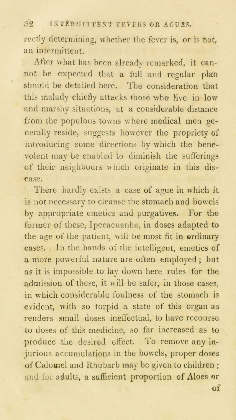 rectly determining, whether the fever is, or is nor, an intermittent. After what has been already remarked, it can- not be expected that a full and regular plan should be detailed here. The consideration that this malady chiefly attacks those who live in low and marshy situations, at a considerable distance from the populous towns where medical men ge- nerally reside, suggests however the propriety of introducing some directions by which the bene- volent may be enabled to diminish the sufferings of their neighbours w hich originate in this dis- ease. There hardly exists a case of ague in which it is not necessary to cleanse the stomach and bowels by appropriate emetics and purgatives. For the former of these, Ipecacuanha, in doses adapted to the age of the patient, will be most fit in ordinary cases. In the hands of the intelligent, emetics of a more powerful nature are often employed ; but as it is impossible to lay dowm here rules for the admission of these, it will be safer, in those cases, in which considerable foulness of the stomach is evident, with so torpid a state of this organ as renders small doses ineffectual, to have recourse to doses of this medicine, so far increased as to produce the desired effect. To remove any in- jurious accumulations in the bowels, proper doses of Calomel and Rhubarb may be given to children ; raid for adults, a sufficient proportion of Aloes or of
