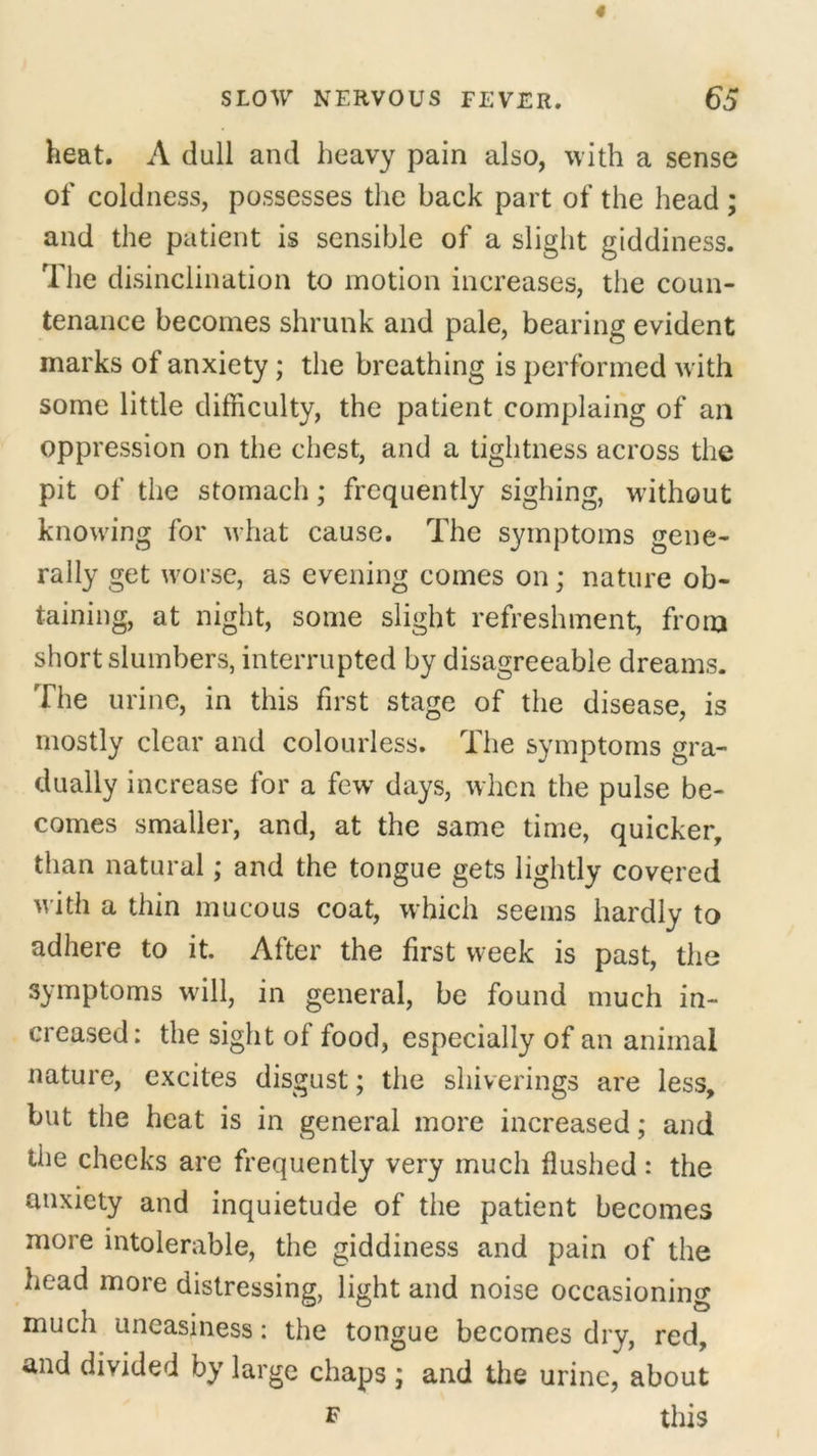 heat. A dull and heavy pain also, with a sense of coldness, possesses the hack part of the head ; and the patient is sensible of a slight giddiness. The disinclination to motion increases, the coun- tenance becomes shrunk and pale, bearing evident marks of anxiety; the breathing is performed with some little difficulty, the patient complaing of an oppression on the chest, and a tightness across the pit of the stomach; frequently sighing, without knowing for what cause. The symptoms gene- rally get worse, as evening comes on; nature ob- taining, at night, some slight refreshment, from short slumbers, interrupted by disagreeable dreams. The urine, in this first stage of the disease, is mostly clear and colourless. The symptoms gra- dually increase for a few days, when the pulse be- comes smaller, and, at the same time, quicker, than natural; and the tongue gets lightly covered with a thin mucous coat, which seems hardly to adhere to it. After the first week is past, the symptoms will, in general, be found much in- creased: the sight of food, especially of an animal nature, excites disgust; the shiverings are less, but the heat is in general more increased; and the cheeks are frequently very much flushed: the anxiety and inquietude of the patient becomes more intolerable, the giddiness and pain of the head more distressing, light and noise occasioning much uneasiness: the tongue becomes dry, red, and divided by large chaps ; and the urine, about f this