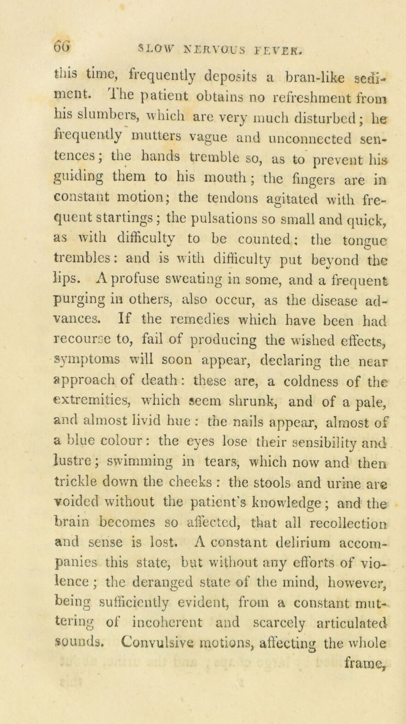 this time, frequently deposits a bran-like sedi- ment. Ihe patient obtains no refreshment from his slumbers, which are very much disturbed; he frequently mutters vague and unconnected sen* tcnces, the hands tremble so, as to prevent lus guiding them to his mouth ; the fingers are in constant motion; the tendons agitated with fre- quent startings; the pulsations so small and quick, as with difficulty to be counted; the tongue trembles: and is with difficulty put beyond the lips. A profuse sweating in some, and a frequent purging in others, also occur, as the disease ad- vances. If the remedies which have been had recourse to, fail oi producing the wished effects, symptoms will soon appear, declaring the near approach of death: these are, a coldness of the extremities, which seem shrunk, and of a pale, and almost livid hue : the nails appear, almost of a blue colour: the eyes lose their sensibility and lustre; swimming in tears, which now and then trickle down the cheeks : the stools and urine are voided without the patient's knowledge; and the brain becomes so affected, that all recollection and sense is lost. A constant delirium accom- panies this state, but without any efforts of vio- lence ; the deranged state of the mind, however, being sufficiently eyident, from a constant mut- tering of incoherent and scarcely articulated sounds. Convulsive motions, affecting the whole frame,