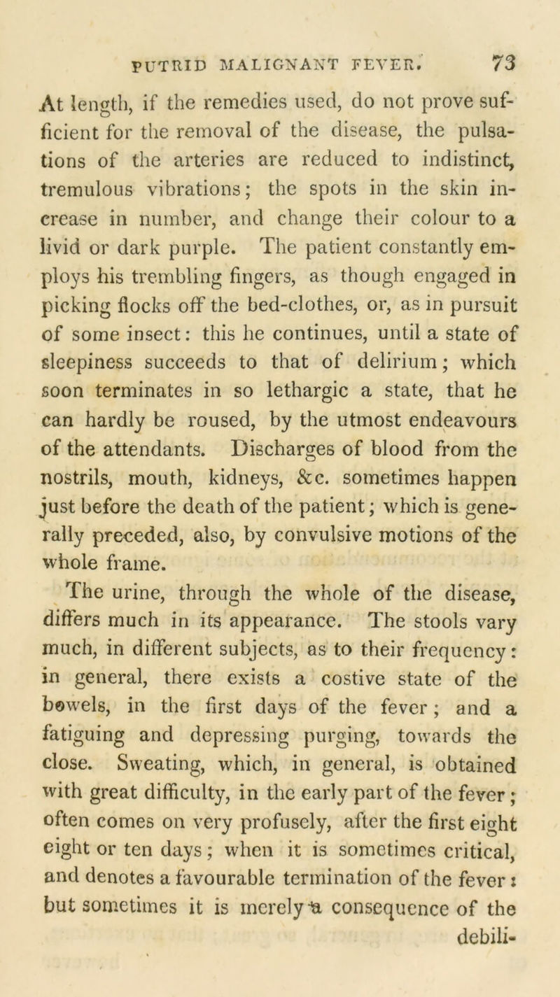 At length, if the remedies used, do not prove suf- ficient for the removal of the disease, the pulsa- tions of the arteries are reduced to indistinct, tremulous vibrations; the spots in the skin in- crease in number, and change their colour to a livid or dark purple. The patient constantly em- ploys his trembling fingers, as though engaged in picking flocks off the bed-clothes, or, as in pursuit of some insect: this he continues, until a state of sleepiness succeeds to that of delirium; which soon terminates in so lethargic a state, that he can hardly be roused, by the utmost endeavours of the attendants. Discharges of blood from the nostrils, mouth, kidneys, &c. sometimes happen just before the death of the patient; which is gene- rally preceded, also, by convulsive motions of the whole frame. The urine, through the whole of the disease, differs much in its appearance. The stools vary much, in different subjects, as to their frequency: in general, there exists a costive state of the bowels, in the first days of the fever; and a fatiguing and depressing purging, towards the close. Sweating, which, in general, is obtained with great difficulty, in the early part of the fever ; often comes on very profusely, after the first eight eight or ten days; when it is sometimes critical, and denotes a favourable termination of the fever: but sometimes it is merely ia consequence of the debili-