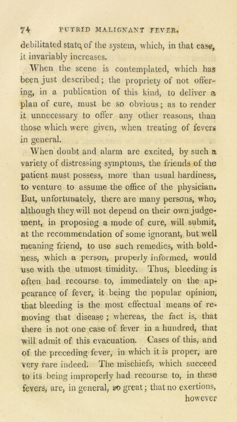 debilitated statq of the system, which, in that case, it invariably increases. When the scene is contemplated, which has been just described; the propriety of not offer- ing, in a publication of this kind, to deliver a plan of cure, must be so obvious; as to render it unnecessary to offer any other reasons, than those which were given, when treating of fevers in general. When doubt and alarm are excited, by such a variety of distressing symptoms, the friends of the patient must possess, more than usual hardiness, to venture to assume the office of the physician. But, unfortunately, there are many persons, who, although they will not depend on their own judge- ment, in proposing a mode of cure, will submit, at the recommendation of some ignorant, but well meaning friend, to use such remedies, with bold- ness, which a person, properly informed, would use with the utmost timidity. Thus, bleeding is often had recourse to, immediately on the ap- pearance of fever, it being the popular opinion, that bleeding is the most effectual means of re- moving that disease ; whereas, the fact is, that there is not one case of fever in a hundred, that will admit of this evacuation. Cases of this, and of the preceding fever, in which it is proper, are very rare indeed. The mischiefs, which succeed to its being improperly had recourse to, in these fevers, are, in general, so great; that no exertions, however