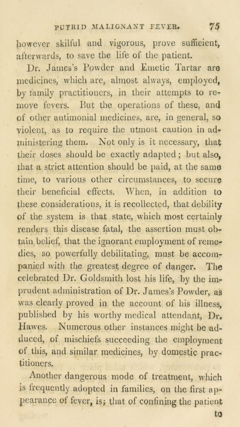 however skilful and vigorous, prove sufficient, afterwards, to save the life of the patient. Dr. James’s Powder and Emetic Tartar are medicines, which are, almost always, employed, by family practitioners, in their attempts to re- move fevers. But the operations of these, and of other antimonial medicines, are, in general, so violent, as to require the utmost caution in ad-r ministering them. Not only is it necessary, that their doses should be exactly adapted; but also, that a strict attention should be paid, at the same time, to various other circumstances, to secure their beneficial effects. When, in addition to these considerations, it is recollected, that debility of the system is that state, which most certainly renders this disease fatal, the assertion must ob- tain belief, that the ignorant employment of reme- dies, so powerfully debilitating, must be accom- panied with the greatest degree of danger. The celebrated Dr. Goldsmith lost his life, by the im- prudent administration of Dr. James’s Powder, as was clearly proved in the account of his illness, published by his worthy medical attendant, Dr. Hawes. Numerous other instances might be ad- duced, of mischiefs succeeding the employment of this, and similar medicines, by domestic prac^ titioncrs. Another dangerous mode of treatment, which is frequently adopted in families, on the first ap- pearance of fever, is; that of confining the patient to