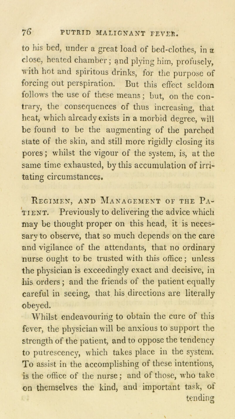 to his bed, under a great load of bed-clothes, in a close, heated chamber; and plying him, profusely, with hot and spiritous drinks, for the purpose of forcing out perspiration. But this effect seldom follows tire use of these means; but, on the con- trary, the consequences of thus increasing, that heat, which already exists in a morbid degree, will be found to be the augmenting of the parched state of the skin, and still more rigidly closing its pores; whilst the vigour of the system, is, at the same time exhausted, by this accumulation of irri- tating circumstances. Regimen, and Management of the Pa- tient. Previously to delivering the advice which may be thought proper on this head, it is neces- sary to observe, that so much depends on the care and vigilance of the attendants, that no ordinary nurse ought to be trusted with this office; unless the physician is exceedingly exact and decisive, in his orders; and the friends of the patient equally careful in seeing, that his directions are literally obeyed. Whilst endeavouring to obtain the cure of this fever, the physician w ill be anxious to support the strength of the patient, and to oppose the tendency to putrescency, which takes place in the system. To assist in the accomplishing of these intentions, is the office of the nurse; and of those, who take on themselves the kind, and important task, of tending