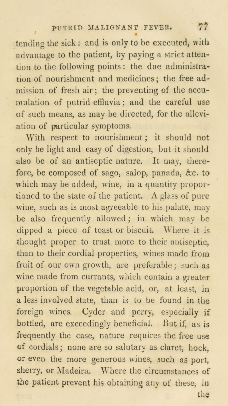/ • tending the sick : and is only to be executed, with advantage to the patient, by paying a strict atten- tion to the following points: the due administra- tion of nourishment and medicines; the free ad- mission of fresh air; the preventing of the accu- mulation of putrid effluvia; and the careful use of such means, as may be directed, for the allevi- ation of particular symptoms. With respect to nourishment; it should not only be light and easy of digestion, but it should also be of an antiseptic nature. It may, there- fore, be composed of sago, Salop, panada, &c. to • which may be added, wine, in a quantity propor- tioned to the state of the patient. A glass of pure wine, such as is most agreeable to his palate, may be also frequently allowed; in which may be dipped a piece of toast or biscuit. Where it is thought proper to trust more to their antiseptic, than to their cordial properties, wines made from fruit of our own growth, are preferable; such as wine made from currants, which contain a greater proportion of the vegetable acid, or, at least, in a less involved state, than is to be found in the foreign wines. Cyder and perry, especially if bottled, are exceedingly beneficial. But if, as is frequently the case, nature requires the free use of cordials; none are so salutary as claret, hock, or even the more generous wines, such as port, sherry, or Madeira. Where the circumstances of the patient prevent his obtaining any of these, in the