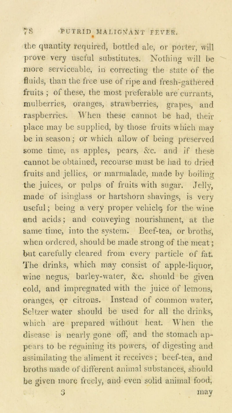 t the quantity required, bottled ale, or porter, will prove very useful substitutes. Nothing will be more serviceable, in correcting the state of the fluids, than the tree use of ripe and fresh-gathered fruits ; of these, the most preferable arecurrants, mulberries, oranges, strawberries, grapes, and raspberries. When these cannot be had, their place may be supplied, by those fruits which may be in season; or which allow of being preserved some time, as apples, pears, See. and if these cannot be obtained, recourse must be had to dried fruits and jellies, or marmalade, made by boiling the juices, or pulps of fruits with sugar. Jelly, made of isinglass or hartshorn shavings, is very useful; being a very proper vehiclq for the wine and acids; and conveying nourishment, at the same time, into the system. Beef-tea, or broths, when ordered, should be made strong of the meat* but carefully cleared from every particle of fat. The drinks, which may consist of apple-liquor, wine negus, barley-water, <Scc. should be given cold, and impregnated with the juice of lemons, oranges, or citrons. Instead of common water, Seffzer water should be used for all the drinks, which are prepared without heat. When the disease is nearly gone off, and the stomach ap- pears to be regaining its powers, of digesting and assimilating the aliment it receives ; beef-tea, and broths made of different animal substances, should be given more freely, and even solid animal food, 3 may
