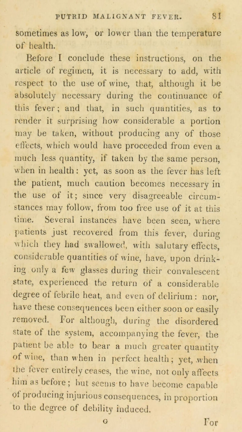 sometimes as low, or lower than the temperature ol‘ health. Before I conclude these instructions, on the article of regimen, it is necessary to add, with respect to the use of wine, that, although it be absolutely necessary during the continuance of this fever; and that, in sucli quantities, as to render it surprising how considerable a portion may be taken, without producing any of those elfects, which would have proceeded from even a much less quantity, if taken by the same person, when in health: yet, as soon as the fever has left the patient, much caution becomes necessary in the use of it; since very disagreeable circum- stances may follow, from too b ee use of it at this time. Several instances have been seen, where patients just recovered from this fever, durincr 7 CD which they had swallowed, with salutary effects, considerable quantities of wine, have, upon drink- ing only a few glasses during their convalescent state, experienced the return of a considerable degree ol febrile heat, and even of delirium: nor, have these consequences been either soon or easily removed. For although, during the disordered state of the system, accompanying the fever, the patient be able to bear a much greater quantity of wine, than when in perfect health; yet, when the fever entirely ceases, the wine, not only affects him as before; hut seems to have become capable of producing injurious consequences, in proportion to the degree of debility induced. G For