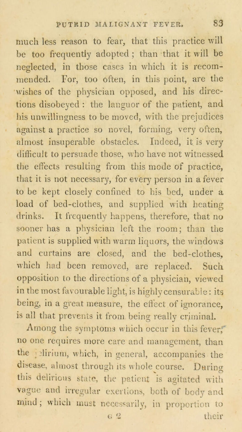 much less reason to fear, that this practice will be too frequently adopted ; than that it will be neglected, in those cases in which it is recom- mended. For, too often, in this point, are the wishes of the physician opposed, and his direc- tions disobeyed : the languor of the patient, and his unwillingness to be moved, with the prejudices against a practice so novel, forming, very often, almost insuperable obstacles. Indeed, it is very difficult to persuade those, who have not witnessed the effects resulting from this mode of practice, that it is not necessary, for every person in a fever to be kept closely confined to his bed, under a load of bed-clothes, and supplied with heating drinks. It frequently happens, therefore, that no sooner has a physician left the room; than the patient is supplied with warm liquors, the windows and curtains are closed, and the bed-clothes, which had been removed, are replaced. Such opposition to the directions of a physician, viewed in the most favourable light, is highly censurable: its being, in a great measure, the effect of ignorance, is all that prevents it from being really criminal. Among the symptoms which occur in this fever,' no one requires more care and management, than the ; dirium, which, in general, accompanies the disease, almost through its whole course. Durino- tins delirious state, the patient is agitated with vague and irregular exertions, both of body and mind ; which must necessarily, in proportion to g f2 their