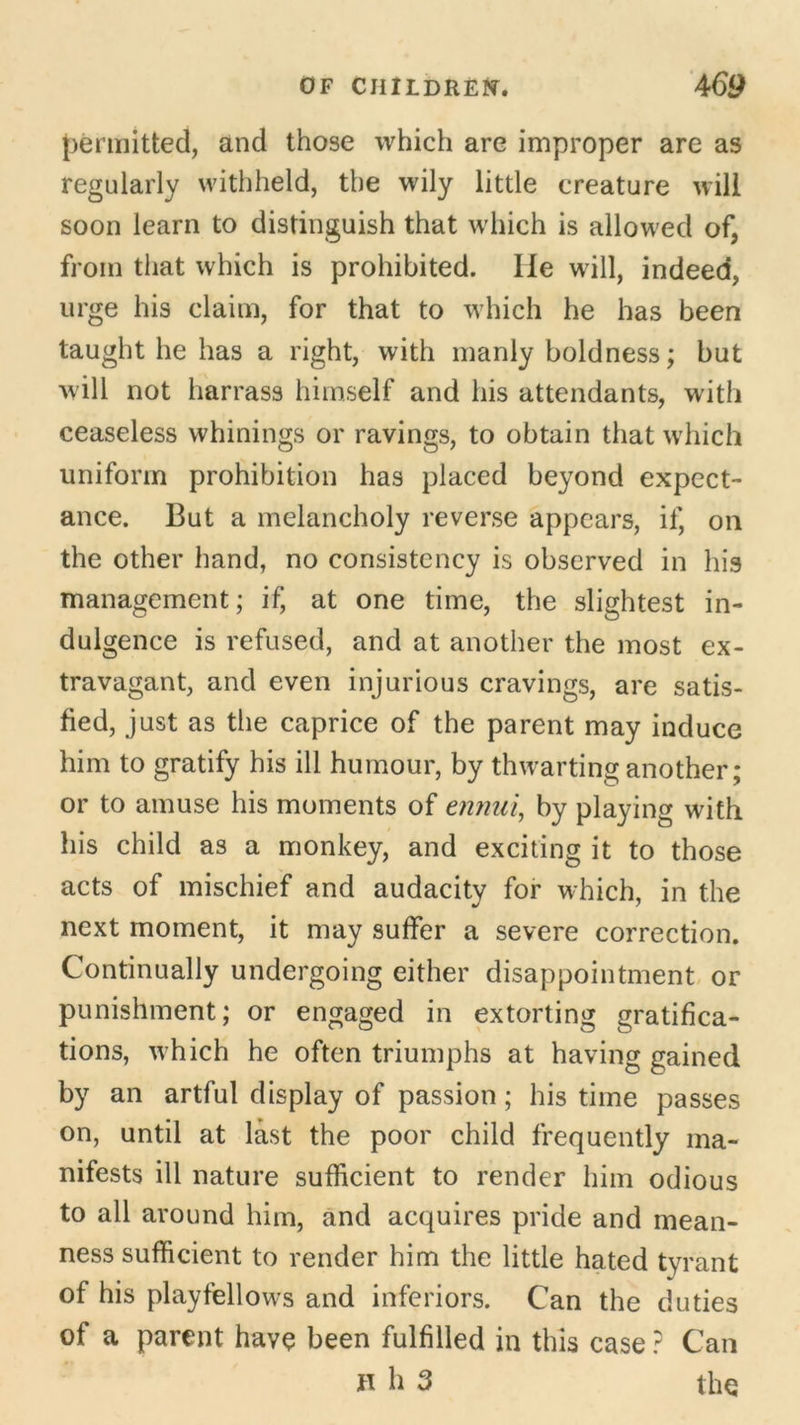 permitted, and those which are improper are as regularly withheld, the wily little creature will soon learn to distinguish that which is allowed of, from that which is prohibited. lie will, indeed, urge his claim, for that to which he has been taught he has a right, with manly boldness; but will not harrass himself and his attendants, with ceaseless whinings or ravings, to obtain that which uniform prohibition has placed beyond expect- ance. But a melancholy reverse appears, if, on the other hand, no consistency is observed in his management; if, at one time, the slightest in- dulgence is refused, and at another the most ex- travagant, and even injurious cravings, are satis- fied, just as the caprice of the parent may induce him to gratify his ill humour, by thwarting another; or to amuse his moments of ennui, by playing with his child as a monkey, and exciting it to those acts of mischief and audacity for which, in the next moment, it may suffer a severe correction. Continually undergoing either disappointment or punishment; or engaged in extorting gratifica- tions, which he often triumphs at having gained by an artful display of passion; his time passes on, until at last the poor child frequently ma- nifests ill nature sufficient to render him odious to all around him, and acquires pride and mean- ness sufficient to render him the little hated tyrant of his playfellows and inferiors. Can the duties of a parent have been fulfilled in this case ? Can n h 3 the