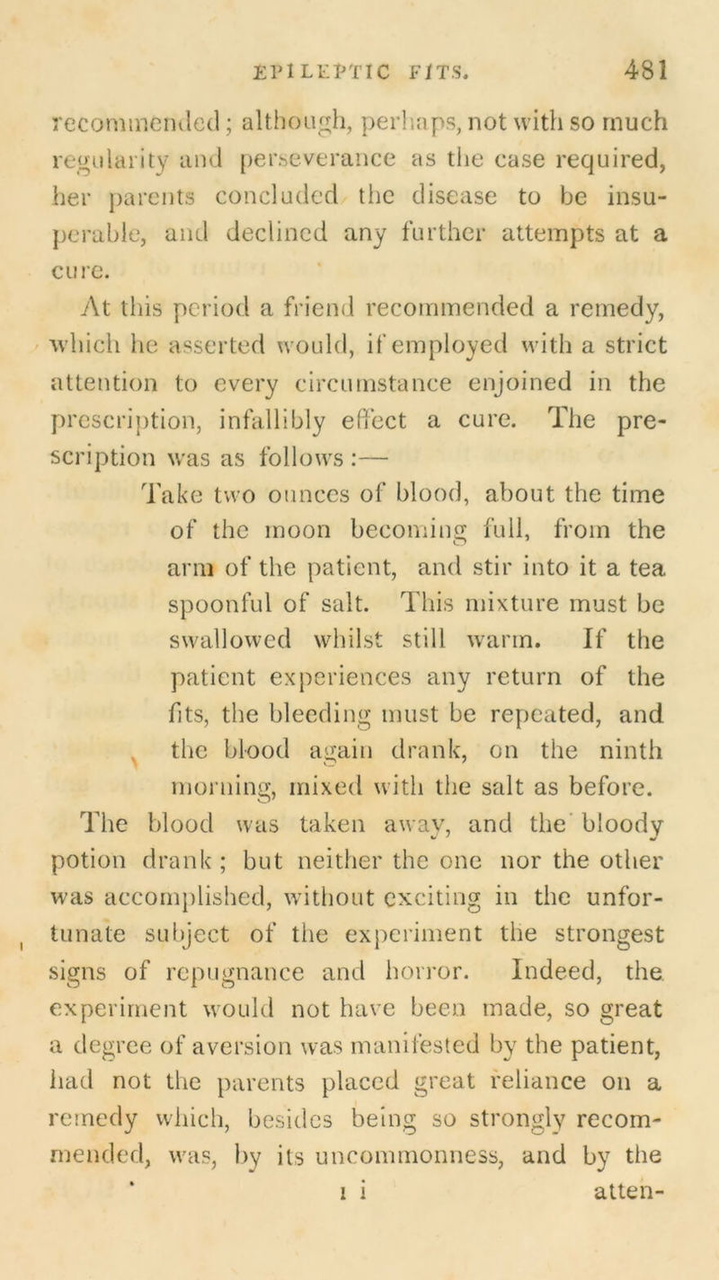 recommended; although, perhaps, not with so much regularity and perseverance as the case required, her parents concluded the disease to be insu- perable, and declined any further attempts at a cure. At this period a friend recommended a remedy, which he asserted would, if employed with a strict attention to every circumstance enjoined in the prescription, infallibly effect a cure. The pre- scription was as follows :— Take two ounces of blood, about the time of the moon becoming full, from the arm of the patient, and stir into it a tea spoonful of salt. This mixture must be swallowed whilst still warm. If the patient experiences any return of the fits, the bleeding must be repeated, and the blood again drank, on the ninth morning, mixed with the salt as before. The blood was taken away, and the bloody potion drank ; but neither the one nor the other was accomplished, without exciting in the unfor- tunate subject of the experiment the strongest signs of repugnance and horror. Indeed, the experiment would not have been made, so great a degree of aversion was manifested by the patient, had not the parents placed great reliance on a remedy which, besides being so strongly recom- mended, was, by its uncommonness, and by the i i atten-