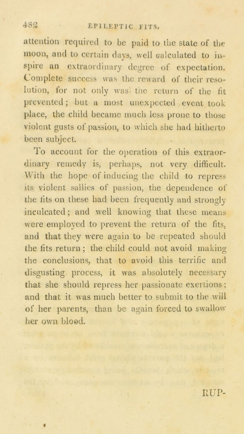 attention required to be paid to the state of the moon, and to certain days, well calculated to in- spire an extraordinary degree of expectation. Complete success was the reward of their reso- lution, for not only was; the return of the fit prevented; but a most unexpected event took place, the child became much less prone to those violent gusts of passion, to which she had hitherto been subject. To account for the operation of this extraor- dinary remedy is, perhaps, not very difficult. With the hope of inducing the child to repress its violent sallies of passion, the dependence of the fits on these had been frequently and strongly inculcated ; and well knowing that these means were employed to prevent the return of the fits, and that they were again to be repeated should the fits return; the child could not avoid making the conclusions, that to avoid this terrific and disgusting process, it was absolutely necessary that she should repress her passionate exertions; and that it was much better to submit to the will of her parents, than be again forced to swallow her own blood. UUP-