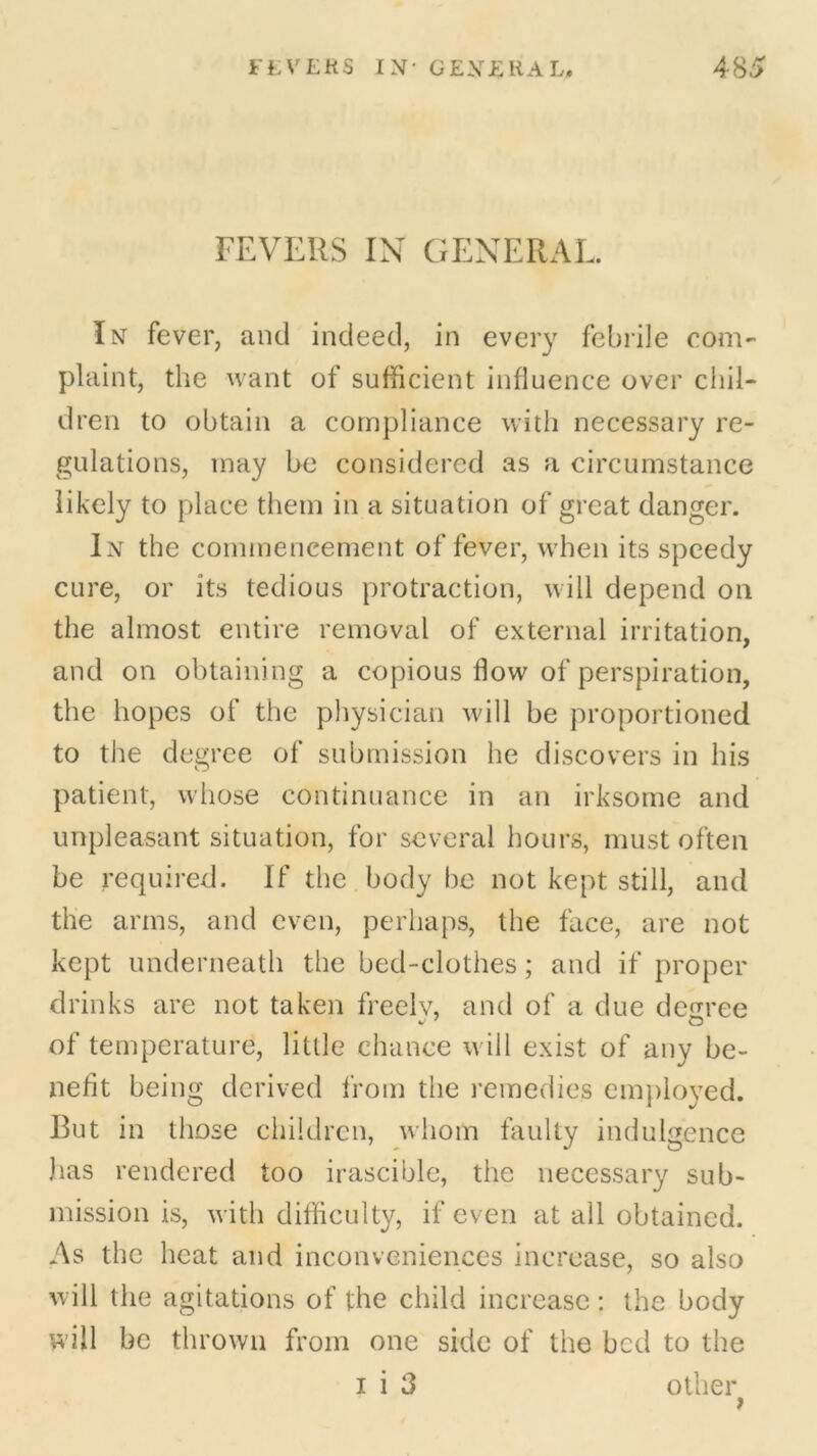 FEVERS IN GENERAL. In fever, and indeed, in every febrile com- plaint, the want of sufficient influence over chil- dren to obtain a compliance with necessary re- gulations, may he considered as a circumstance likely to place them in a situation of great danger. In the commencement of fever, when its speedy cure, or its tedious protraction, will depend on the almost entire removal of external irritation, and on obtaining a copious flow of perspiration, the hopes of the physician will be proportioned to the degree of submission he discovers in his patient, whose continuance in an irksome and unpleasant situation, for several hours, must often be required. If the body be not kept still, and the arms, and even, perhaps, the face, are not kept underneath the bed-clothes; and if proper drinks are not taken freelv, and of a due decree of temperature, little chance will exist of any be- nefit being derived from the remedies employed. But in those children, whom faulty indulgence has rendered too irascible, the necessary sub- mission is, with difficulty, if even at all obtained. As the heat and inconveniences increase, so also will the agitations of the child increase : the body will be thrown from one side of the bed to the i i 3 other