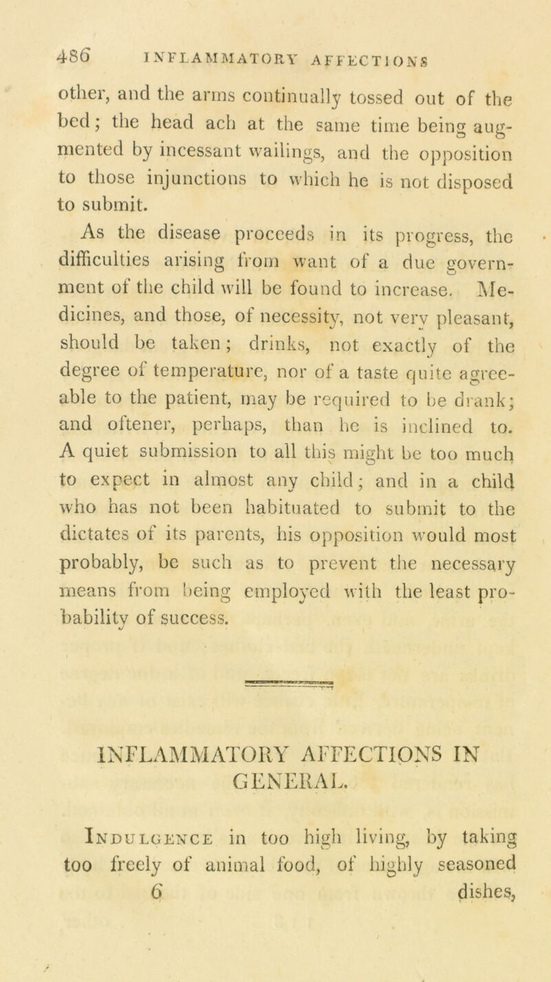 48(5 I NFIAMMATORY AFFECT1 ONS other, and the arms continually tossed out of the bed; the head ach at the same time being aug- mented by incessant wailings, and the opposition to those injunctions to which he is not disposed to submit. As the disease proceeds in its progress, the difficulties arising from want of a due govern- ment of the child will be found to increase. Me- dicines, and those, of necessity, not very pleasant, should be taken; drinks, not exactly of the degree of temperature, nor of a taste quite agree- able to the patient, may be required to be drank; and oftener, perhaps, than he is inclined to. A quiet submission to all this might be too much to expect in almost any child; and in a child who has not been habituated to submit to the dictates of its parents, his opposition would most probably, be such as to prevent the necessary means from being employed with the least pro- bability of success. INFLAMMATORY AFFECTIONS IN GENERAL. Indulgence in too high living, by taking too freely of animal food, of highly seasoned