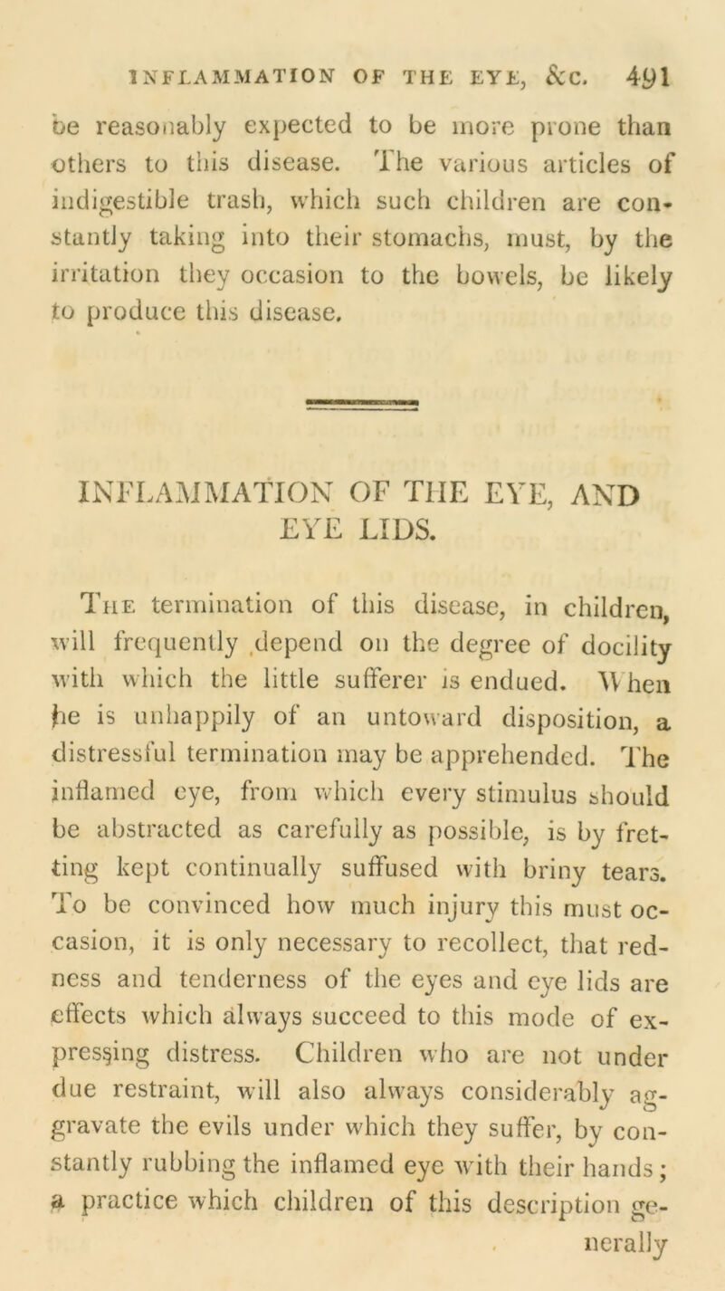 be reasonably expected to be more prone than others to this disease. The various articles of indigestible trash, which such children are con- stantly taking into their stomachs, must, by the irritation they occasion to the bowels, be likely to produce this disease. INFLAMMATION OF TIIE EYE, AND EYE LIDS. The termination of this disease, in children, will frequently depend on the degree of docility with which the little sufferer is endued. W hen he is unhappily of an untoward disposition, a distressful termination may be apprehended. The inflamed eye, from which every stimulus should be abstracted as carefully as possible, is by fret- ting kept continually suffused with briny tears. To be convinced how much injury this must oc- casion, it is only necessary to recollect, that red- ness and tenderness of the eyes and eye lids are effects which always succeed to this mode of ex- pressing distress. Children who are not under due restraint, will also always considerably ag- gravate the evils under which they suffer, by con- stantly rubbing the inflamed eye with their hands; a practice which children of this description ge- nerally