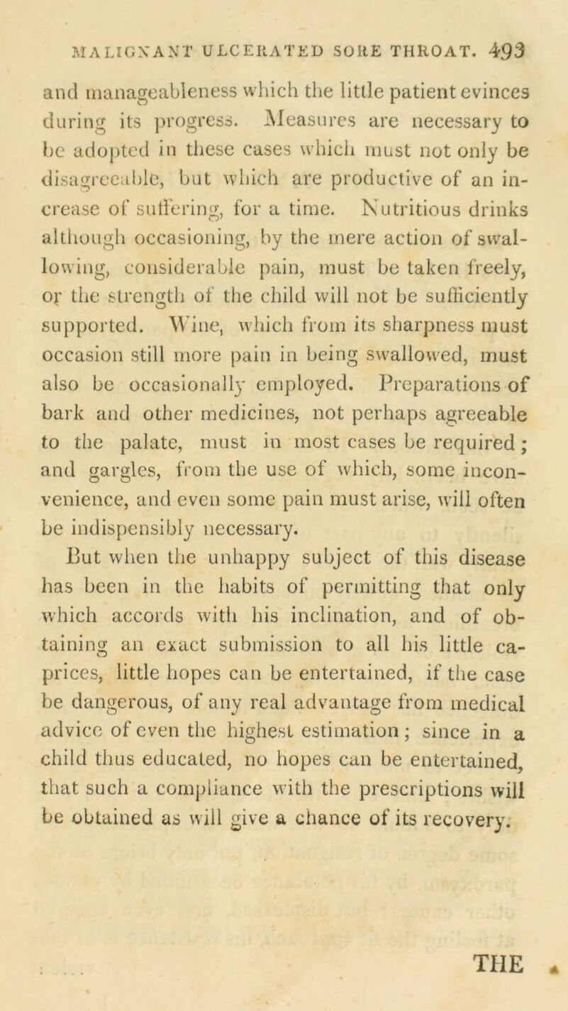 and manageableness which the little patient evinces during its progress. Measures are necessary to be adopted in tiiese cases which must not only be disagreeable, but which are productive of an in- crease of suffering, for a time. Nutritious drinks although occasioning, by the mere action of swal- lowing, considerable pain, must be taken freely, Of the strength of the child will not be sufficiently supported. Wine, which from its sharpness must occasion still more pain in being swallowed, must also be occasionally employed. Preparations of bark and other medicines, not perhaps agreeable to the palate, must in most cases be required ; and gargles, from the use of which, some incon- venience, and even some pain must arise, will often be indispensibly necessary. But when the unhappy subject of this disease has been in the habits of permitting that only which accords with his inclination, and of ob- taining an exact submission to all his little ca- prices, little hopes can be entertained, if the case be dangerous, of any real advantage from medical advice of even the highest estimation ; since in a child thus educated, no hopes can be entertained, that such a compliance with the prescriptions will be obtained as will give a chance of its recovery.