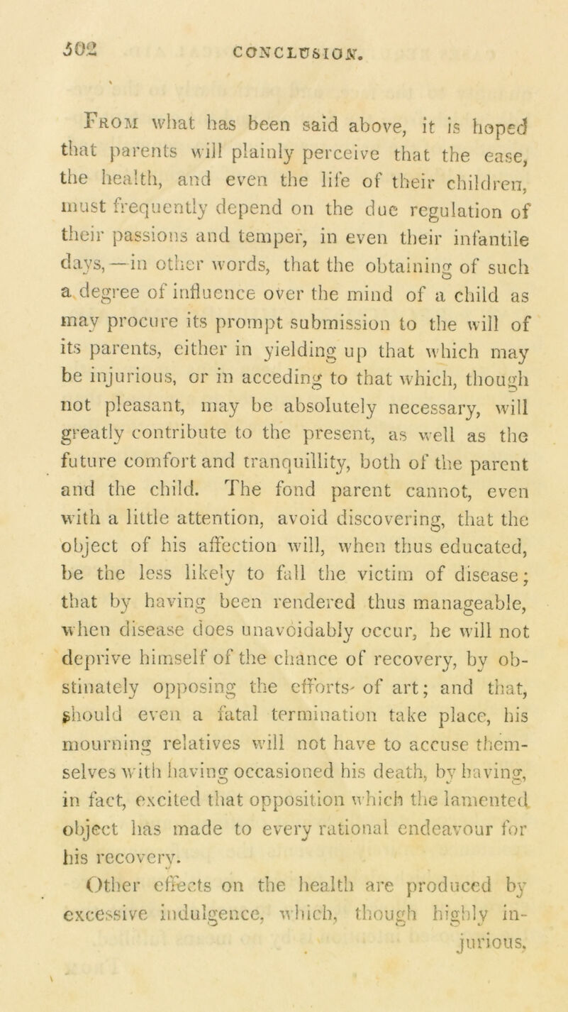 302 From what has been said above, it is hoped that parents will plainly perceive that the ease, the health, and even the life of their children, must frequently depend on the due regulation of their passions and temper, in even their infantile days,—in other words, that the obtaining of such a degree of influence over the mind of a child as may procure its prompt submission to the will of its parents, either in yielding up that which may be injurious, or in acceding to that which, though not pleasant, may be absolutely necessary, will greatly contribute to the present, as well as the future comfort and tranquillity, both of the parent and the child. The fond parent cannot, even with a little attention, avoid discovering, that the object of his affection will, when thus educated, be the less likely to fall the victim of disease: that by having been rendered thus manageable, when disease does unavoidably occur, he will not deprive himself of the chance of recovery, by ob- stinately opposing the efforts- of art; and that, should even a fatal termination take place, his mourning relatives will not have to accuse them- selves with having occasioned his death, by having, in fact, excited that opposition which the lamented object has made to every rational endeavour for his recovery. Other effects on the health are produced by excessive indulgence, which, though highly in- jurious.