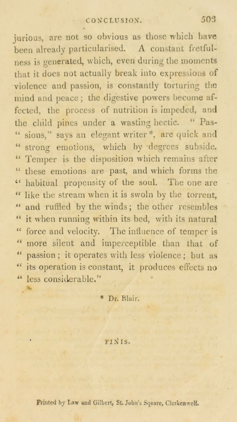 5 03 furious, are not so obvious as those which have been already particularised. A constant fretful- ness is generated, which, even during the moments that it does not actually break into expressions of violence and passion, is constantly torturing the mind and peace; the digestive powers become af- fected, the process of nutrition is impeded, and the child pines under a wasting hectic. “ Pas- “ sions,” says an elegant writer *, are quick and “ strong emotions, which by degrees subside. “ Temper is the disposition which remains after “ these emotions are past, and which forms the 44 habitual propensity of the soul. The one are u like the stream when it is swoln by the torrent, “ and ruffled by the winds; the other resembles “ it when running within its bed, with its natural “ force and velocity. The influence of temper is “ more silent and imperceptible than that of “ passion; it operates with less violence; but as “ its operation is constant, it produces effects no u less considerable.” Ifc. ft * Dr. Blair. FINIS. f Printed by Law and Gilbert, St. John’s Square, ClerkenwcH.