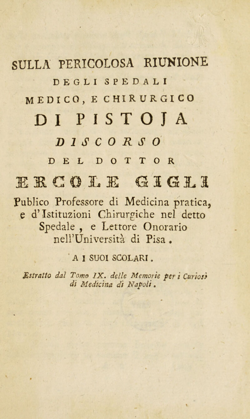 SULLA PERICOLOSA RIUNIONE DEGLI SPEDALI medico, e chirurgico DI PISTOIA DISCORSO DEL DOTTOR E G3GES PubJico Professore di Medicina pratica, e d’istituzioni Chirurgiche nel detto Spedale , e Lettore Onorario nell’Università di Pisa. ■ A 1 SUOI scolari. Estratto dal Tomo IX, delle Memorie peri Curiosi di Medicina di Napoli,