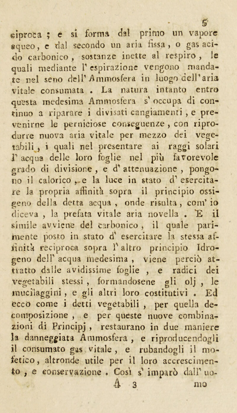 S' ciproca ; e sì forma dal primo un vapore squeo, c rial secondo un aria fissa, o gas aci- do carbonico , sostanze inette al respiro , le quali mediante T espirazione vengono manda- te nel seno delT Animosfera in luogo dell’aria vitale consumata . La natura intanto entro questa medesima Ammosfera s' occupa di con- tinuo a riparare i divisati cangiamenti , e pre- venirne le perniciose conseguenze , con ripro- durre nuova aria vitale per mezzo dei vege- tabili j i quali nel presentare ai raggi solari i acqua delle loro foglie nel più favorevole grado eli divisione , e d’ attenuazione , pongo- no il calorico e la luce in stato d* esercita- re la propria affinità sopra il principio ossi- geno della detta acqua , onde risulta , coni’ io diceva , la prefata vitale aria novella . *£ il simile avviene del carbonico , il quale pari- mente posto in stato d' esercitare la stessa af- finità reciproca sopra T altro principio Idro- geno deir acqua medesima , viene perciò at- tratto dalle avidissime foglie , e radici dei vegetabili stessi , formandosene gli olj , le muciiaggini , e gli altri loro costitutivi . Ed ecco come i detti vegetabili , per quella de- composizione , e per queste nuove combina- zioni di Principj , restaurano in due maniere la danneggiata Ammosfera , e riproducendogli il consumato gas vitale, e rubandogli il mo- fetico, altronde utile per il loro accrescimen- to , e conservazione . Cosi s’ imparò dalT uo- à 3 nio