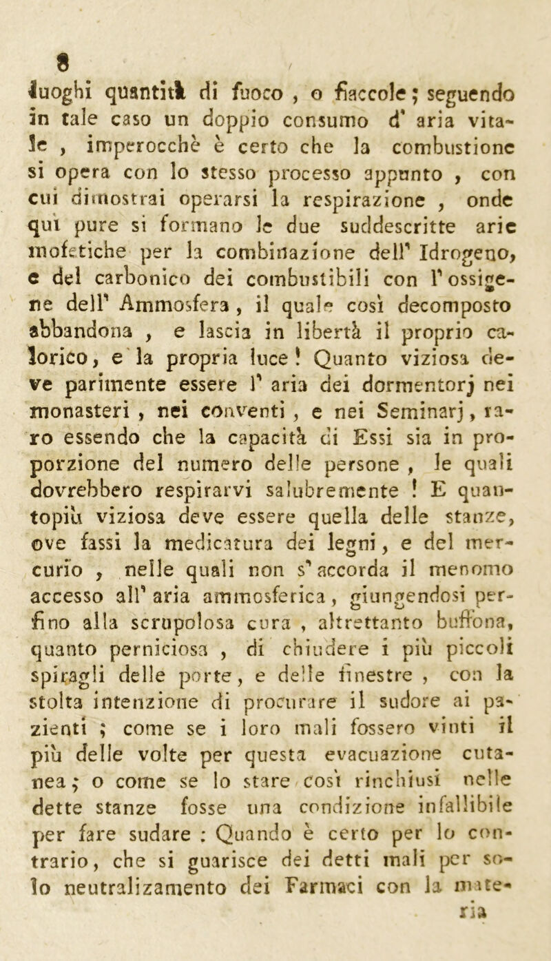 luoghi quantiA di fuoco , o fiaccole ; seguendo in tale caso un doppio consumo d* aria vita- le , imperocché è certo che la combustione si opera con lo stesso processo appunto , con cui dimostrai operarsi la respirazione , onde qui pure si formano le due sucldescritte arie inofetiche per la combinazione deir Idrogeno, c del carbonico dei combustibili con Tossige- ne deir Ammosfera , il quale così decomposto abbandona , e lascia in libertà il proprio ca- lorico, e'la propria luce! Quanto viziosa de- ve parimente essere V aria dei dormentorj nei monasteri , nei conventi , e nei Seminar], ra- ro essendo che la capacità di Essi sia in pro- porzione del numero delle persone , le quali dovrebbero respirarvi salubremente ! E quaii- topili viziosa deve essere quella delle stanze, ove fassi la medicatura dei legni, e del mer- curio , nelle quali non s** accorda il menomo accesso all’ aria ammosferica, mtinfenciosi per- fino alla scrupolosa cura , altrettanto bufrona, quanto perniciosa , di chiudere i piu piccoli spiragli delle porte, e delle finestre , con la stolta intenzione di procurare il sudore ai pa- zienti ; come se i loro mali fossero vinti il più delle volte per questa evacuazione cuta- nea; o come se lo stare cosi rinchiusi nelle dette stanze fosse una condizione infallibile per fare sudare ; Quando è certo per lo con- trario, che si guarisce dei detti mali per so- lo neutralizamento dei Farmaci con la mate-