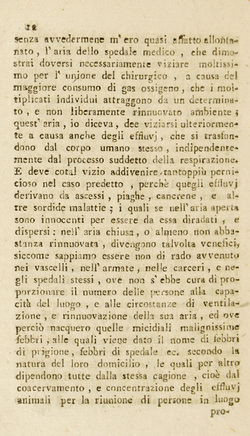 senza avvec^ermene rn' ero quasi affatto allontn^ jì^to , l** aria dello spedale medico , che dinio- strai doversi necessariamente viziare moltissi- mo per r iHijone del chirurgico , a causa del maggiore consumo di gas ossigeno , che i mol- tiplicati individui attraggono da un determina- to , e non liberamente rinnuovato ambiente ^ questuarla, io diceva, dee viziarsi ulteriormen-* te a causa anche degii efduvj , che si trasfon- dono dal corpo umano stesso , indipendente- mente dal processo suddetto della respirazione# E deve cotal \dzio addivenire^tantoppiù perni- cioso nel caso predetto j perche quegli efiiuvj derivano da ascessi , piaghe cancrene , e al- tre sordide malattie ; j quali se nelParla aperta sono innocenti per essere da essa diradati ^ e dispersi : nelT aria chiusa , o almeno non abba- stanza rinnuovata , divenr^ono talvolta vcneiiciy siccome sappivimo essere non di rado avvenuto nei vascelli , nell'armate , nelle carceri , e ne- gli spedali stessi , ove non s' ebbe cura di pro- porzionare il numero delle [rersone alla capa- cità del luofj-o , e alle circostanze di ventila- zione , e rinnuovazione della sua aria , ed ove perciò nacquero quelle micidiali . malignissime febbri , alle quali vieue dato il nome di teobri di pi jgione, febbri di spedale ec. secondo la natura del loro domicilio , le quali per altro dipendorro tutte dalla stessa cagione , cioè dal coaccrvainento , e concentrazione degli cffluvj animali per la riunione di persone in luogo prò-