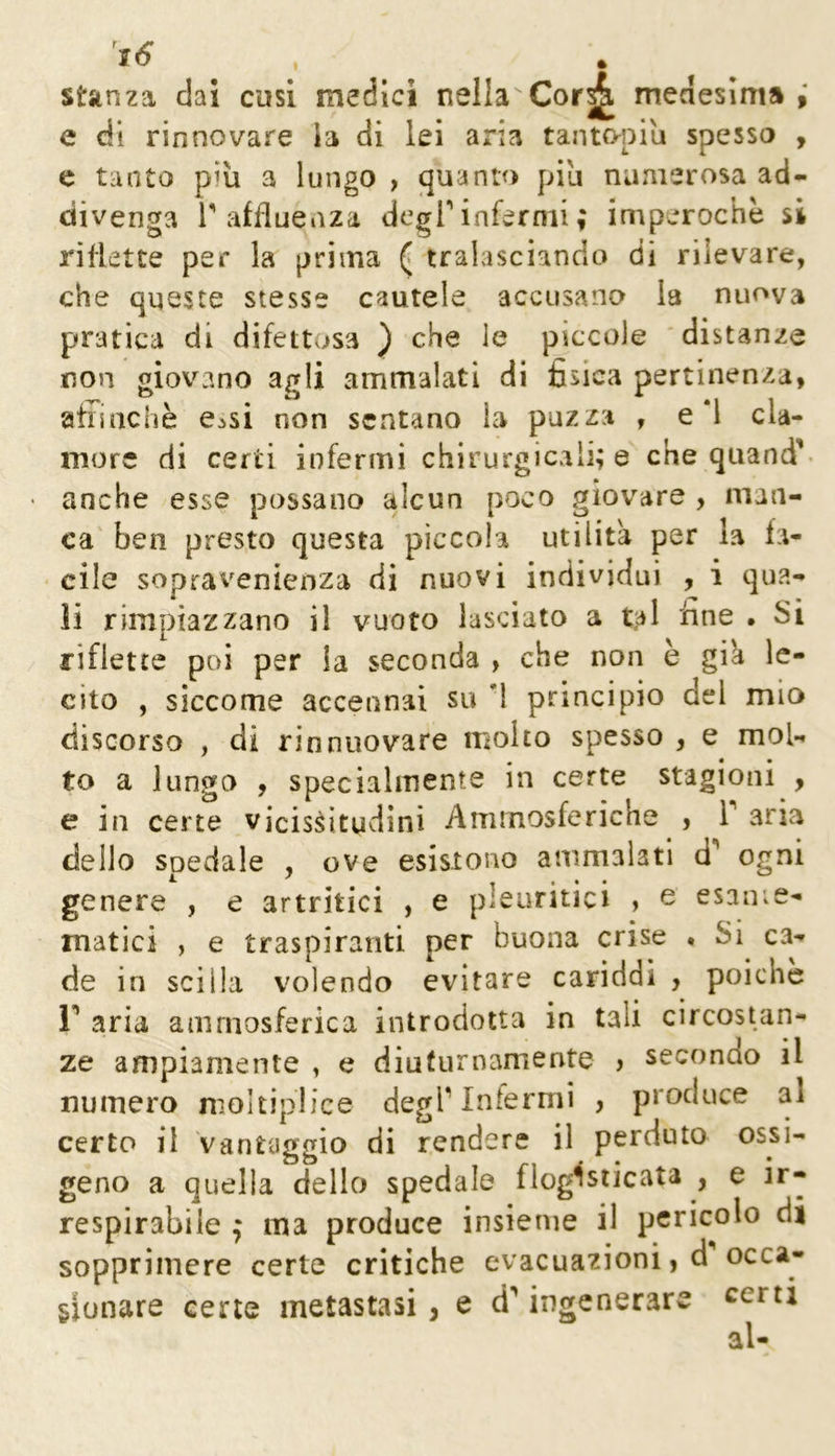 stanza dai cusi medici nella Cor^ meaesim» f e di rinnovare ia di lei aria tantopiu spessa , c tanto più a lungo , quanta piu numerosa ad- divenga 1'affluenza degT infermi ; imperochè si riflette pet* la prima ^ tralasciando di rilevare, che queste stesse cautele accusano la nuova pratica di difettosa ) che le piccole 'distanze non giovano agli ammalati di fisica pertinenza, aiiiachè e^si non sentano la puzza , e *l cla- more di certi infermi chirurgicali; e che quand’- • anche esse possano alcun poco giovare , man- ca' ben presto questa piccola utilità per la fa- cile sopravenienza di nuovi individui , i qua- li rimpiazzano il vuoto lasciato a tal fine . Si riflette poi per la seconda , che non è già le- cito , siccome accennai su ’l principio del mio discorso , di rinnuovare molto spesso , e mol- to a lungo , specialmente in certe stagioni , e in certe vicissitudini Ammosferiche , T aria dello spedale , ove esistono ammalati d'' ogni genere , e artritici , e pleuritici , e esame- matici , e traspiranti per buona crise , Si ca- de in scilla volendo evitare cariddi , poiché r aria ammosferica introdotta in tali circostan- ze ampiamente , e diuturnamente > secondo il numero moltiplice degriniermi , produce al certo il Vantaggio di rendere il perduto ossi- geno a quella dello spedale flogìsiicata , e ir- respirabile j ma produce insieme il pericolo di sopprimere certe critiche evacuazioni, d occa- sionare certe metastasi, e d** ingenerare certi