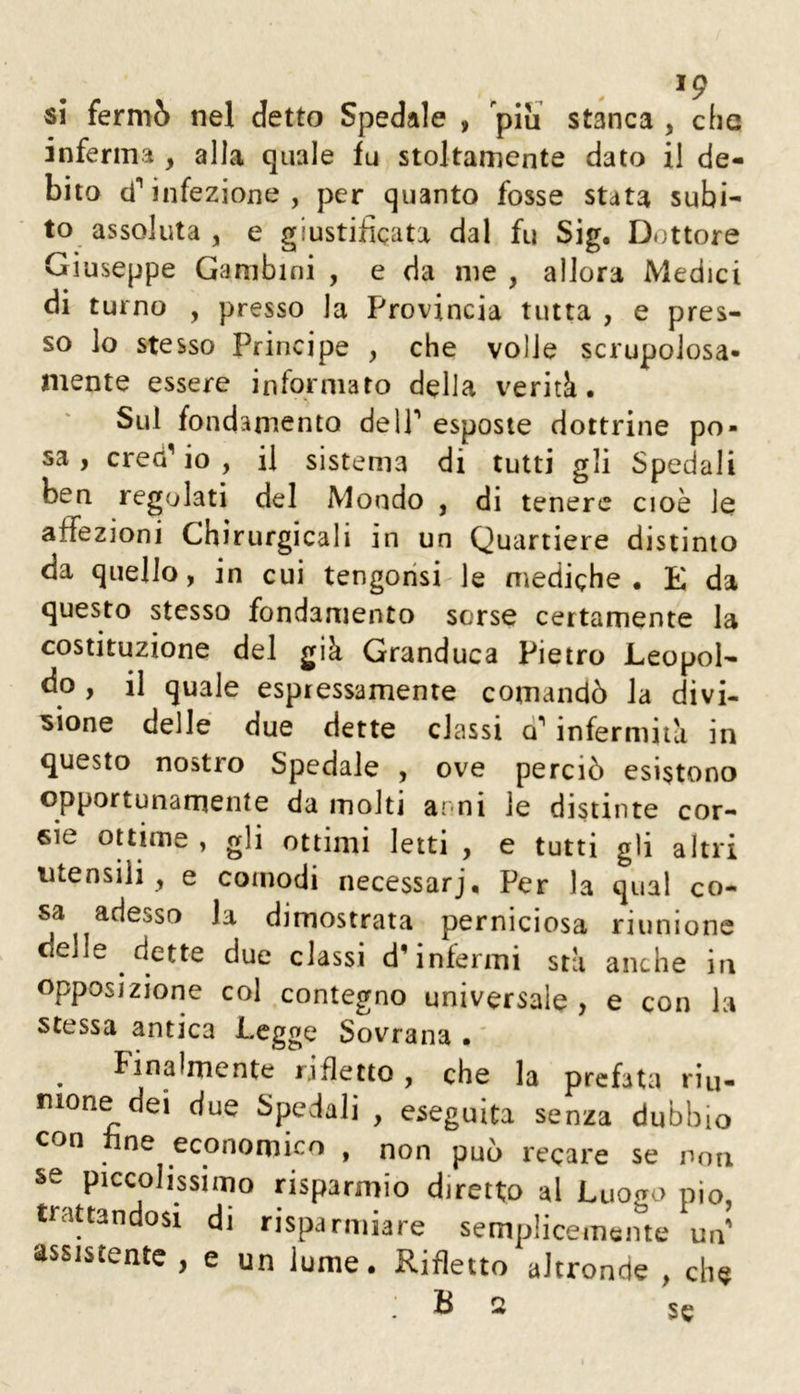 si fermò nel detto Spedale , piu stanca , che inferma , alla quale fu stoltamente dato il de- bito d’’infezione , per quanto fosse stata subi- to assoluta , e giustificata dal fu Sig. Dottore Giuseppe Gambini , e da me , allora Medici di turno , presso la Provincia tutta , e pres- so lo stesso Principe , che volle scrupolosa- mente essere informato della verità. Sul fondamento delP esposte dottrine po- sa , cred^ io , il sistema di tutti gli Spedali ben regolati del Mondo , di tenere cioè le affezioni Chìrurgicali in un Quartiere distinto da quello, in cui tengorisi le mediche. E da questo stesso fondamento sorse certamente la costituzione del già Granduca Pietro Leopol- do , il quale espressamente comandò la divi- sione delle due dette classi a' infermità in questo nostro Spedale , ove perciò esistono opportunamente da molti ami le distinte cor- sie ottime , gli ottimi letti , e tutti gli altri utensili, e comodi necessarj. Per la qual co- sa adesso la dimostrata perniciosa riunione delle dette due classi d'infermi sta anche in opposizione col contegno universale , e con la stessa antica Legge Sovrana . ' ^ Finalmente rifletto, che la prefata riu- nione dei due Spedali , eseguita senza dubbio con fine economico , non può recare se non se piccolissimo risparmio diretto al Luogo pio, trattandosi di risparmiare semplicemente un assistente , e un lume. Rifletto altronde , che