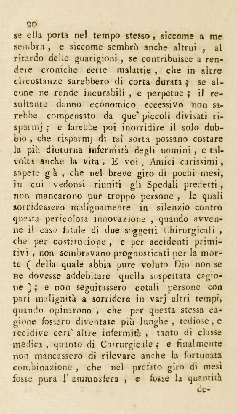 se ella porta nel tempo stesso, siccome a me seiìibra , e siccome sembrò anche altrui , al ritardo delle guarigioni, se contribuisce a ren- dei e croniche certe malattie , che in altre circostanze sarebbero di corta durata ; se al- cune ne rende incurabili , e perpetue ; il re- sultante danno economico eccessivo non sa- rebbe compensato da que** piccoli divisati ri- sparnij ,* e farebbe poi inorridire il solo dub- bio , che risparmj di tal sorta possano costare la pili diuturna inferrai ita degli uomini , e tal- volta anche la vita • E voi ^ Amici carissimi, sapete già , che nel breve giro di pochi mesi, in cui vedonsi riuniti gli Spedali predetti , non mancarono pur troppo persone , Je quali sorridessero malignamente in silenzio contro questa pericolosa innovazione , quando avven- ne il caso fitale di due soggetti < hirurgicali , che per costiru ,ione , e per accidenti primi- tivi , non sembravano prognosticati per la mor- te ( della quale abbia pure voluto Dio non se ne dovesse addebitare quella sospettata cagio- ne ) ; e non seguitassero cotali persone con pari malignità a sorridere in varj altri tempi, quando opinarono , che per questa stessa ca- gione fossero diventale piu lunghe, tediose, e recidive ceri' altre infermità , tanto di classe medica , quanto di Cli^rurgicale ^ e finalmente non mancassero di rilevare anche la fortunata COIT.l fosse nazione , che nel prefato giro dì mesi pura r amiìiosfera , c fosse la quantità