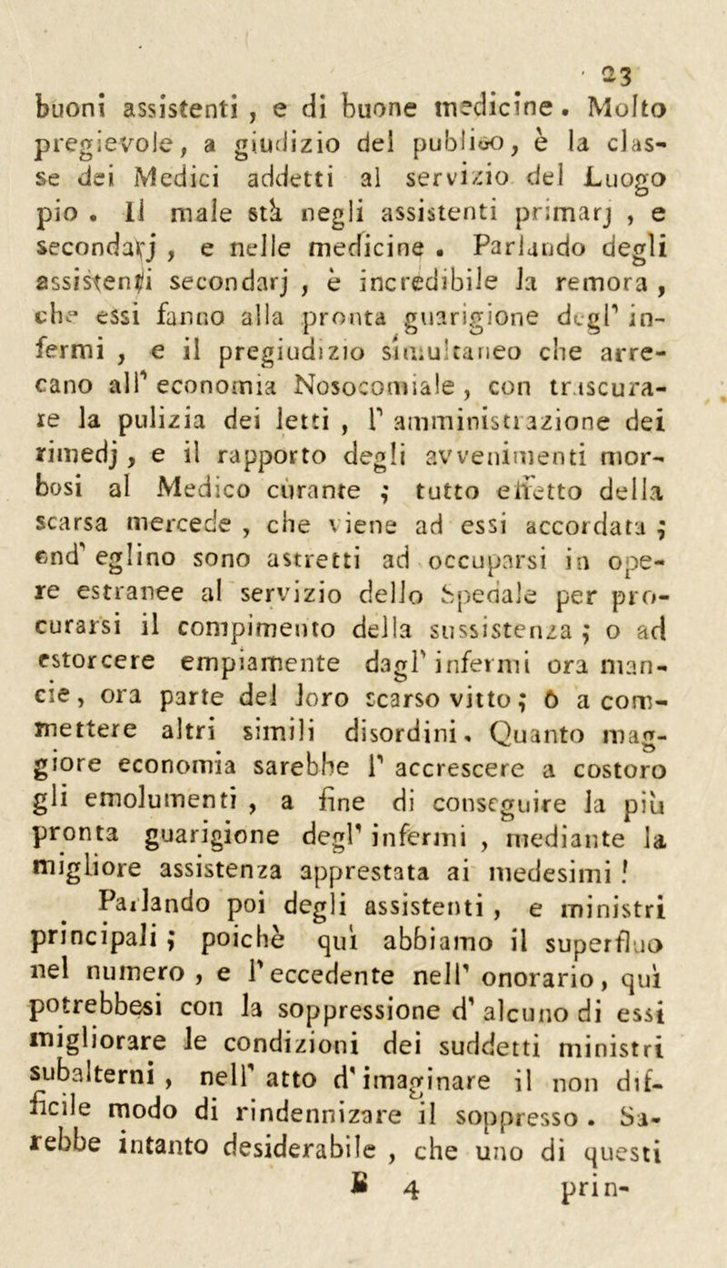 ‘ ^3 buon! assistenti , e di buone inedieine • Molto pregievole, a giudizio del publiao, è la clas- se dei Medici addetti al servizio del Luogo pio • Il male stk negli assistenti primarj , e secondavi , e nelle medicine • Parlando degli assistenti secondarj , è incredibile Ja remora , che essi fanno alla proiìta guarigione degP in- fermi , e il pregiudizio simultaneo die arre- cano alP economia Nosocomiale , con trascura- re la pulizia dei letti , T amministiazione dei rimedi > ^ rapporto degli avvenimenti mor- bosi al Medico curante tutto elietto della scarsa mercede , che viene ad essi accordata ; eglino sono astretti ad occuparsi in ope- re estranee al servizio delio ;b{ìeda]e per pro- curarsi il compimento della sussistenza ,* o ad estorcere empiamente dagl'infermi ora man- eie, ora parte del loro scarso vitto; 6 a com- mettere altri simili disordini. Quanto mag- giore economia sarebbe P accrescere a costoro gli emolumenti , a fine di conseguire la più pronta guarigione degl' infermi , mediante la migliore assistenza apprestata ai medesimi ! Parlando poi degli assistenti , e ministri principali ; poiché qui abbiamo il superfluo nel numero, e Teccedente nell' onorario, qui potrebbesi con la soppressione d' alcuno di essi migliorare le condizioni dei suddetti ministri subalterni, nell atto d'imaginare il non dif- ficile rnodo di rindennizare il soppresso . Sa- rebbe intanto desiderabile , che uno di questi B 4 prin-