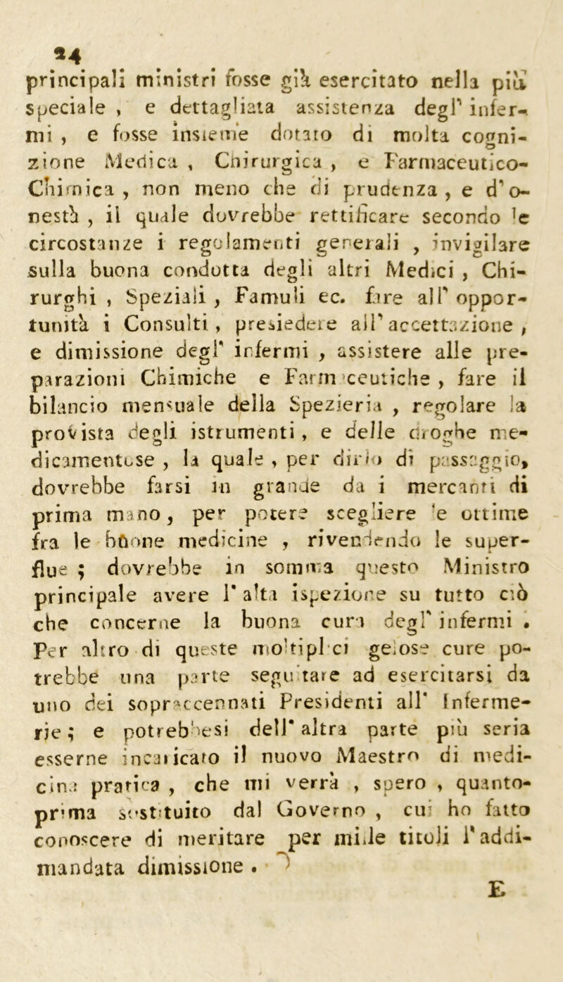 *4 principali ministri fosse gW esercitato nella pili speciale , e dettagliata assistenza degP infer-^ mi , e fosse insieme dorato di molta conni- zione Medica , Ciiirurgica , e Farmaceuiìco- Cliimica , non meno che di prudenza, e d‘’o- nestb , il quale doterebbe rettificare secondo circostanze i regolamefiti generali , invigilare sulla buona condotta degli altri Medici , Chi- rurghi , Speziali , Famuli ec. fare alP oppor- tunità i Consulti, presiedere aiPaccettazione , e dimissione degl' infermi , assistere alle pre- parazioni Chimiche e Farmaceutiche, fare il bilancio nien^uale della Spezieria , regolare la provista degli istrumenti, e delle droghe me- dicamentose , la quale , per dir/<» di passaggio, dovrebbe farsi in grande da i mercanti di prima mano, per potere scegliere 'e ottime fra le bùone medicine , rivendendo le super- flue ; dovrebbe in somma questo Ministro principale avere 1* alta ispezione su tutto ciò che concerne la buona cura degl' infermi • per altro di queste nìoltipl ci gelose cure po- trebbe una parte segu'tare ad esercitarsi da uno dei sopr^^ccennati Presidenti all* Inferme- rie ; e potrebbesi dell* altra parte piu seria esserne incaiicato il nuovo Maestro di medi- cina pratica , che mi verrà , spero , quanto- prima sostituito dal Governo , cui ho fatto conoscere di meritare per mille titoli Paddi- mandata dimissione . b E