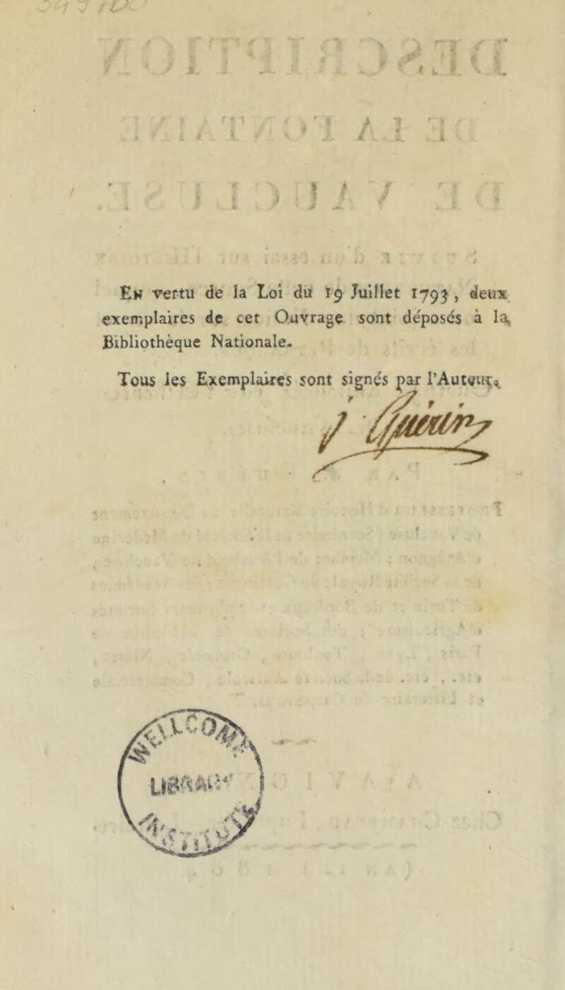 t L f . U - i w 1 ‘ i Em vertu de la Loi du I9 Juillet 179?, deux exemplaires de cet Ouvrage sont de'posés à la, Bibliothèque Nationale. Tous les Exemplaires sont signés par l’Autem^ >7 f .