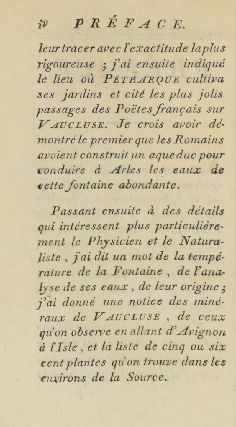 leur tracer ai’ec l'exactitude lapins rigoureuse ^ fai ensuite indique le lieu ou Pétrarque cultiva ses jardins et cité les plus jolis passages des Poètes français sur F AU CLUSE. Je crois avoir dé- montré le premier que les Romains avaient construit un aqueduc pour conduire d Arles les eaux de cette fontaine abondante. Passant ensuite à des détails qui intéressent plus particulière- ment le Physicien et le Natura- liste , fai dit un mot de la tempé- rature de la Fontaine , de Vaua- lyse de ses eaux , de leur origine - j^ai donné une notice des miné- raux de F AU CLUSE , de ceux qu'on observe en allant d’Avignon à risle , et la liste de cinq ou six cent plantes qu'on trouve dans les environs de la Source.