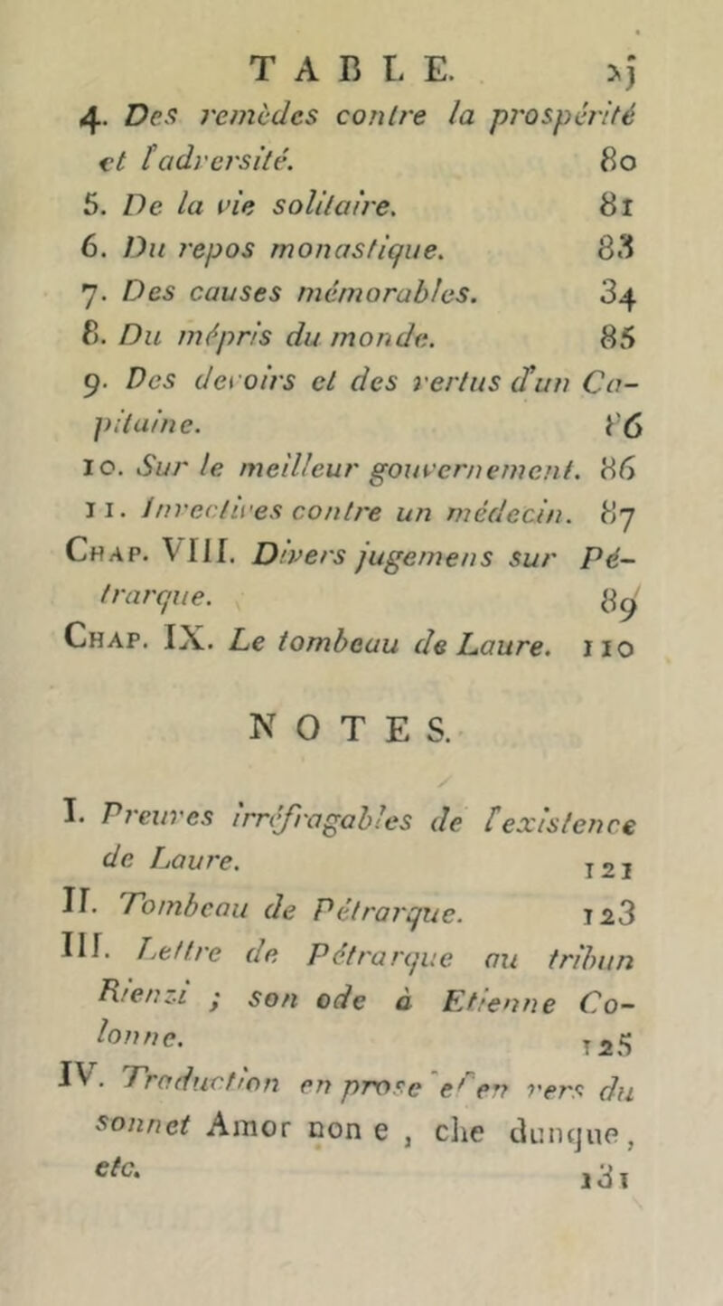 TABLE. >j 4. Des remèdes contre la prospérité et tadversité. 80 5. De la vie solitaire. 8l 6. Du repos monastique. 8<^ 7. Des causes mémorables. 34 8. Du mépris du monde. 85 9. Des devoirs et des vertus (tun Ca- pitaine. 86 10. Sur le meilleur gouvernement. 86 11. invectives contre un médecin. 87 Chap. Vllf, Divers jugemens sur Pé- trarque. ^9 Chap. IX. Le tombeau de Laure, iio NOTES. I. Preuves irnffragables de fexistence de Laure. j2i ir. Tombeau de Pétrarque. 1^3 III. T mettre de Pétrarque au tribun Rienz-i y son ode à Etienne Co- lonnc. J 25 IV. Traduction en prose 'en vers du sonnet Amor non e , clie tluiKjup, 131