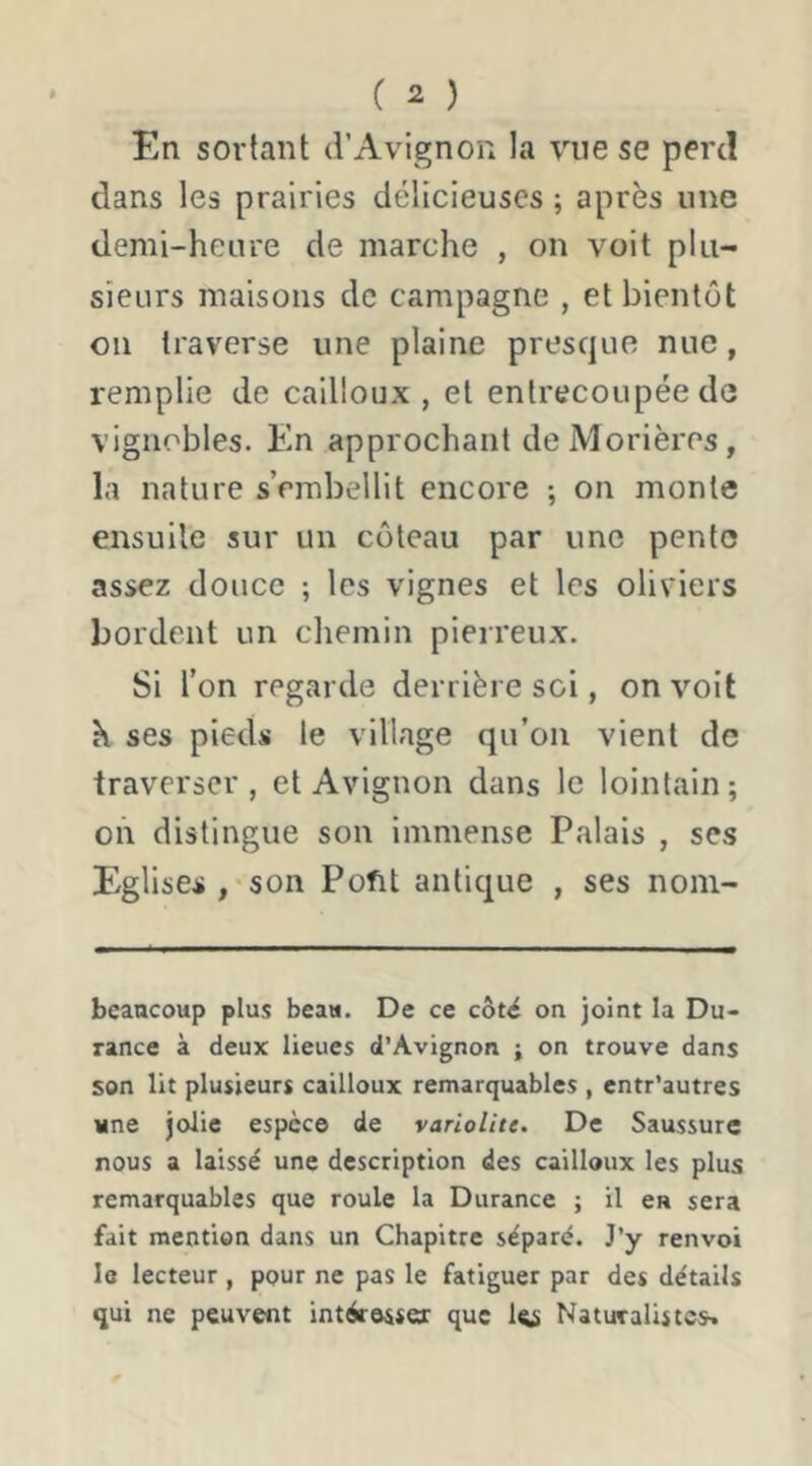 En sortant d’Avignon la vue se perd dans les prairies délicieuses ; après une demi-heure de marche , on voit plu- sieurs maisons de campagne , et bientôt on traverse une plaine presque nue, remplie de cailloux , et entrecoupée de vignobles. En approchant deMorières, la nature s’embellit encore ; on monte ensuite sur un coteau par une pente assez douce ; les vignes et les oliviers bordent un chemin pierreux. Si l’on regarde derrière soi, on voit K ses pieds le village qu’on vient de traverser, et Avignon dans le lointain; on distingue son immense Palais , ses Eglises , son Pofit antique , ses noni- bcaocoup plus beau. De ce côté on joint la Du- rance à deux lieues d’Avignon ; on trouve dans son lit plusieurs cailloux remarquables , entr’autres «ne jolie espèce de variolite. De Saussure nous a laissé une description des cailloux les plus remarquables que roule la Durance ; il en sera fait mention dans un Chapitre séparé. J’y renvoi le lecteur , pour ne pas le fatiguer par des détails qui ne peuvent intéresser que le Naturalistes»