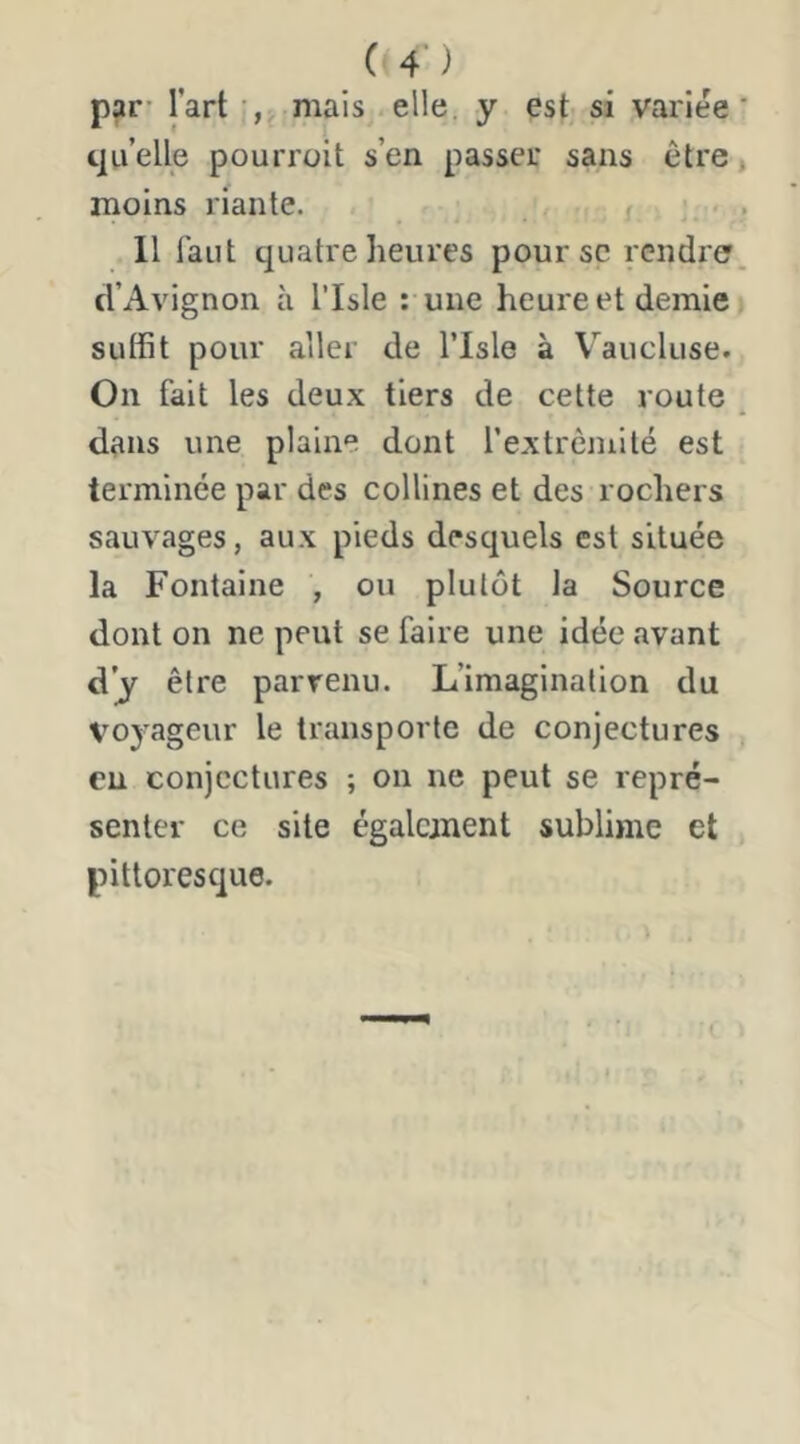 C 4’) par’ l’art mais elle, y est si variée quelle pourrait s’en passer sans être moins riante. Il faut quatre heures poursc rendre d’Avignon à l’Isle : une heure et demie suffit pour aller de l’Isle à Vaucluse. On fait les deux tiers de cette route dans une plaine dont rextrèmilé est terminée par des collines et des rochers sauvages, aux pieds desquels est située la Fontaine , ou plutôt la Source dont on ne peut se faire une idée avant d’y être parvenu. L’imagination du voyageur le transporte de conjectures eu conjectures ; on ne peut se repré- senter ce site également sublime et pittoresque.