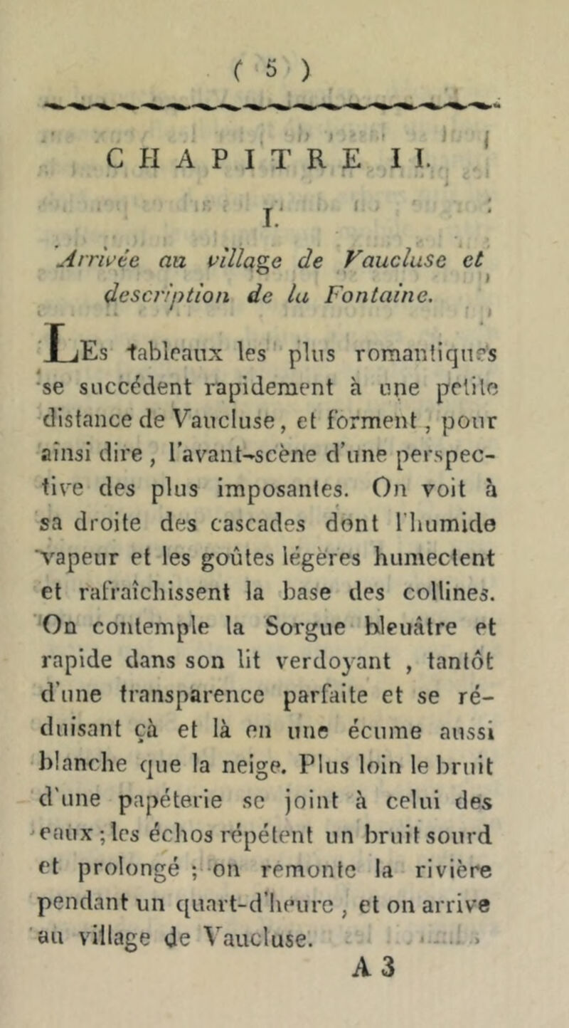 C PI A P I T R E I I. * ^ i 1i- . J . < - : Arrivée an village de Vaucluse et descriotion de la Fontaine. i ' ■ » ’Les tableaux les plus romantiques •se succèdent rapidement à une pelile distance de Vaucluse, et forment, pour ainsi dire , l’avant-scène d’une perspec- tive des plus imposantes. On voit h sa droite des cascades dont l'humide vapeur et les goûtes légères humectent et rafraîchissent la base des collines. 'On contemple la Sorgue bleuâtre et rapide dans son lit verdoyant , tantôt d’une transparence parfaite et se ré- duisant çà et là on une écume aussi })lanche que la neige. Plus loin le bruit d’une papeterie sc joint à celui des ^eaux;lcs échos répètent un bruit sourd et prolongé ; on remonte la rivière pendant un quart-d’houre , et on arrive au village de Vaucluse. i -.i > A3